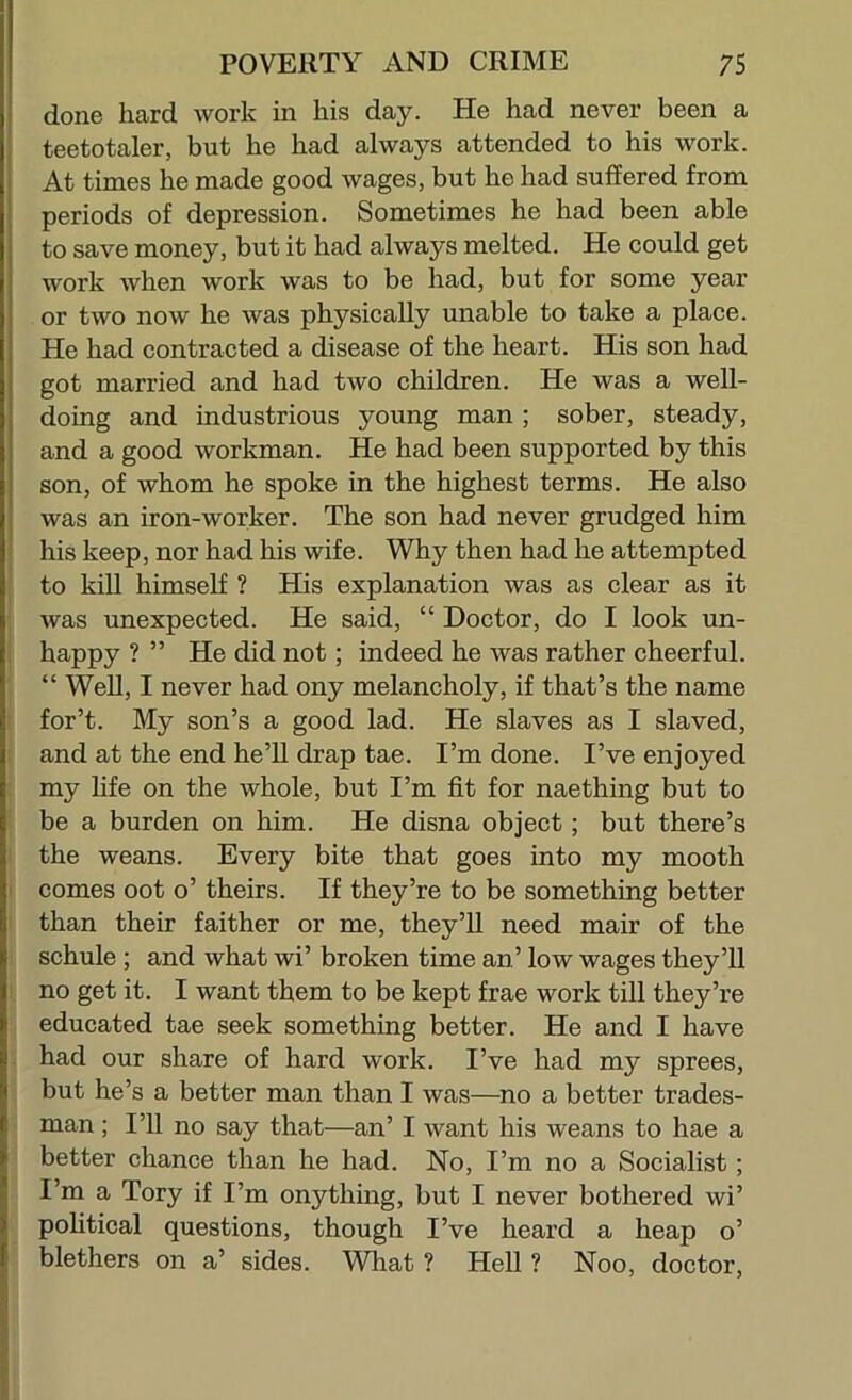 done hard work in his day. He had never been a teetotaler, but he had always attended to his work. At times he made good wages, but he had suffered from periods of depression. Sometimes he had been able to save money, but it had always melted. He could get work when work was to be had, but for some year or two now he was physically unable to take a place. He had contracted a disease of the heart. His son had got married and had two children. He was a well- doing and industrious young man ; sober, steady, and a good workman. He had been supported by this son, of whom he spoke in the highest terms. He also was an iron-worker. The son had never grudged him i his keep, nor had his wife. Why then had he attempted ' to kill himself ? His explanation was as clear as it was unexpected. He said, “ Doctor, do I look un- happy ? ” He did not; indeed he was rather cheerful. “ Well, I never had ony melancholy, if that’s the name for’t. My son’s a good lad. He slaves as I slaved, ; and at the end he’ll drap tae. I’m done. I’ve enjoyed my hfe on the whole, but I’m fit for naething but to be a burden on him. He disna object; but there’s the weans. Every bite that goes into my mooth I comes oot o’ theirs. If they’re to be something better than their faither or me, they’U need mair of the schule ; and what wi’ broken time an’ low wages they’ll no get it. I want them to be kept frae work till they’re educated tae seek something better. He and I have had our share of hard work. I’ve had my sprees, but he’s a better man than I was—^no a better trades- man ; I’ll no say that—an’ I want his weans to hae a better chance than he had. No, I’m no a Socialist ; I’m a Tory if I’m onything, but I never bothered wi’ pohtical questions, though I’ve heard a heap o’ blethers on a’ sides. What? Hell? Noo, doctor.