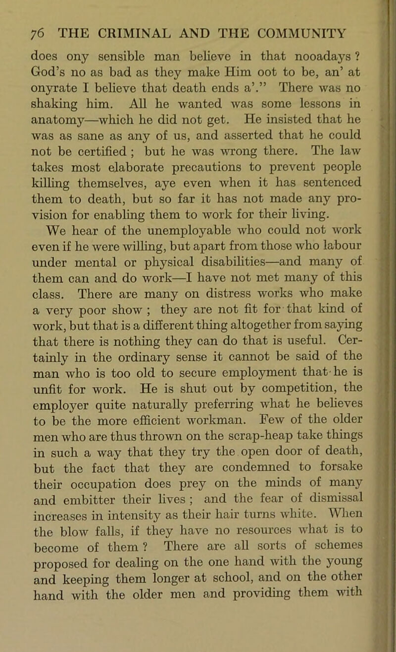 does ony sensible man believe in that nooadays ? God’s no as bad as they make Him oot to be, an’ at onyxate I believe that death ends a’.” There was no shaking him. All he wanted was some lessons in anatomy—which he did not get. He insisted that he was as sane as any of us, and asserted that he could not be certified ; but he was WTrong there. The law takes most elaborate precautions to prevent people killing themselves, aye even when it has sentenced them to death, but so far it has not made any pro- vision for enabling them to work for their hving. We hear of the unemployable who could not work even if he were willing, but apart from those who labour under mental or physical disabilities—and many of them can and do work—I have not met many of this class. There are many on distress works who make a very poor show ; they are not fit for that kind of work, but that is a different thing altogether from saying that there is nothing they can do that is useful. Cer- tainly in the ordinary sense it cannot be said of the man who is too old to secure employment that-he is unfit for work. He is shut out by competition, the employer quite naturally preferring what he beheves to be the more efficient workman. Few of the older men who are thus thrown on the scrap-heap take things in such a way that they try the open door of death, but the fact that they are condemned to forsake their occupation does prey on the minds of many and embitter their lives ; and the fear of dismissal increases in intensity as their hair turns white. When the blow falls, if they have no resources what is to become of them ? There are aU sorts of schemes proposed for dealing on the one hand with the young and keeping them longer at school, and on the other hand with the older men and providing them with