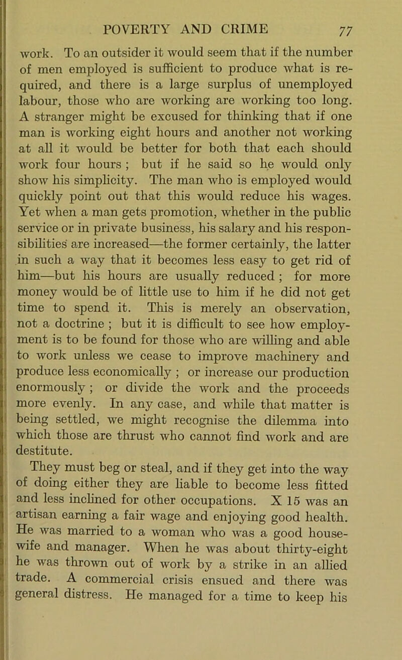 work. To an outsider it would seem that if the number of men employed is sufficient to produce what is re- quired, and there is a large surplus of unemployed labour, those who are working are working too long. A stranger might be excused for thinking that if one man is working eight hours and another not working at all it would be better for both that each should work four hours ; but if he said so he would only show his simphcity. The man who is employed would quickly point out that this would reduce his wages. Yet when a man gets promotion, whether in the public service or in private business, his salary and his respon- sibihties are increased—the former certainly, the latter in such a way that it becomes less easy to get rid of him—but his hours are usually reduced ; for more money would be of little use to him if he did not get time to spend it. This is merely an observation, not a doctrine ; but it is difficult to see how employ- ment is to be found for those who are willing and able to work unless we cease to improve machinery and produce less economically ; or increase our production I enormously; or divide the work and the proceeds I more evenly. In any case, and while that matter is I behig settled, we might recognise the dilemma into i which those are thrust who cannot find work and are : destitute. They must beg or steal, and if they get into the way of doing either they are hable to become less fitted and less inclined for other occupations. X 15 was an artisan earning a fair wage and enjoying good health. He was married to a woman who was a good house- wife and manager. When he was about thirty-eight he was thrown out of work by a strike in an aUied trade. A commercial crisis ensued and there was general distress. He managed for a time to keep his