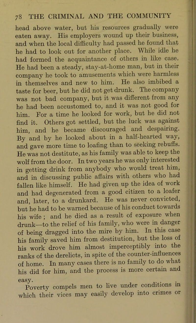 head above water, but liia resources gradually were eaten away. His employers wound up their business, and when the local difficulty had passed he found that he had to look out for another place. While idle he had formed the acquaintance of others in like case. He had been a steady, stay-at-home man, but in their company he took to amusements which were harmless in themselves and new to him. He also imbibed a taste for beer, but he did not get drunk. The company was not bad company, but it was different from any he had been accustomed to, and it was not good for him. For a time he looked for work, but he did not find it. Others got settled, but the luck was against him, and he became discouraged and despairing. By and by he looked about in a half-hearted way, and gave more time to loafing than to seeking rebuffs. He was not destitute, as his family was able to keep the wolf from the door. In two years he was only interested in getting drink from anybody who would treat him, and in discussing pubhc affairs with others who had fallen hke himself. He had given up the idea of work and had degenerated from a good citizen to a loafer and, later, to a drunkard. He was never convicted, but he had to be warned because of his conduct towards his wife ; and he died as a result of exposure when drunk—to the relief of his family, who were in danger ] of being dragged into the mire by him. In this case j his family saved him from destitution, but the loss of j his work drove him almost imperceptibly into the , ranks of the derehcts, in spite of the counter-influences of home. In many cases there is no family to do what his did for him, and the process is more certain and easy. j- • • , Poverty compels men to live under conditions in which their vices may easily develop into crimes or