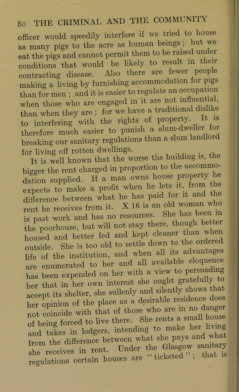 officer would speedily interfere if we tried to house as many pigs to the acre as human beings ; but we eat the pigs and cannot permit them to be raised under conditions that would be likely to result m their contracting disease. Also there are fewer people making a living by furnishing accommodation for pigs than for men ; and it is easier to regulate an occupatmn when those who are engaged in it are riot mfluential, than when they are ; for we have a traditional dishke to interfering with the rights of proper y. is therefore much easier to punish a slum-dweUer for breaking our sanitary regulations than a slum landlor for living off rotten dwelhngs. , , -ij- • It is well Imown that the worse the buildmg is, the bigger the rent charged in proportion to the accommo- dailon supplied. If a man owns house expects to make a profit when he lets it, from the diLence between what he has paid for it and the rent he receives from it. X 16 is an old woman who is past work and has no resources. the poorhouse, but wiU not stay there, though better housed and better fed and kept cleaner than when outside. She is too old to settle down to the ordered life of the institution, and when aU its advantages are enumerated to her and all available eloquence has been expended on her with a view to persuading her that in her own interest she ought gratefuUy to accept its shelter, she suUenly and silently shows that her opinion of the place as a desirable residence does not coincide with that of those who are in no danger of being forced to five there. She rents a smaU house and takes in lodgers, intending to make her livmg from the difference between what she pays an w a she xecdves in rent. Under the » eandary regulations certain houses are ic e