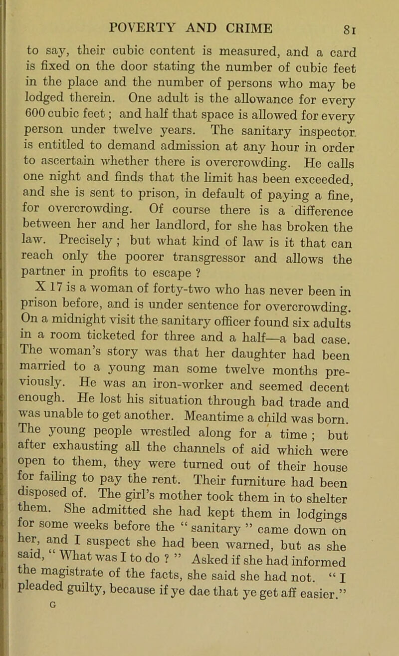 to say, their cubic content is measured, and a card i is fixed on the door stating the number of cubic feet I in the place and the number of persons who may be lodged therein. One adult is the allowance for every 600 cubic feet; and half that space is allowed for every person under twelve years. The sanitary inspector, is entitled to demand admission at any hour in order to ascertain whether there is overcrowding. He calls one night and finds that the limit has been exceeded, j and she is sent to prison, in default of paying a fine, I for overcrowding. Of course there is a difference ^ between her and her landlord, for she has broken the j law. Precisely ; but what kind of law is it that can ; reach only the poorer transgressor and allows the ! partner in profits to escape ? X 17 is a woman of forty-two who has never been in prison before, and is under sentence for overcrowding. On a midnight visit the sanitary officer found six adults . in a room ticketed for three and a half—a bad case. The woman’s story was that her daughter had been married to a young man some twelve months pre- ; viously. He was an iron-worker and seemed decent I enough. He lost his situation tlirough bad trade and • was unable to get another. Meantime a child was born. The young people wrestled along for a time; but : after exhausting aU the channels of aid which were : open to them, they were turned out of their house for failing to pay the rent. Their furniture had been disposed of. The girl’s mother took them in to shelter them. She admitted she had kept them in lodgings ' for some weeks before the “ sanitary ” came down on her and I suspect she had been warned, but as she . said, “ What was I to do ? ” Asked if she had informed the magistrate of the facts, she said she had not. “ I pleaded guilty, because if ye dae that ye get aff easier.” G