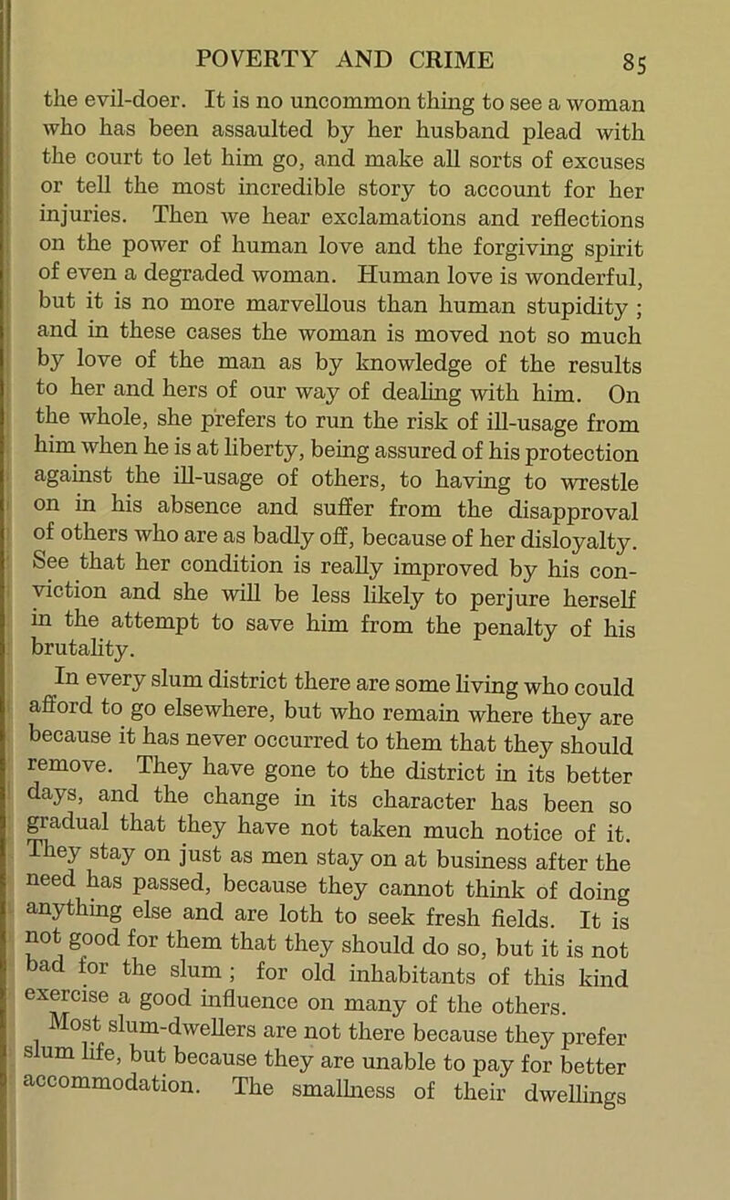 the evil-doer. It is no uncommon thing to see a woman who has been assaulted by her husband plead with the court to let him go, and make all sorts of excuses or tell the most incredible story to account for her injuries. Then we hear exclamations and reflections I on the power of human love and the forgiving spirit j of even a degraded woman. Human love is wonderful, j but it is no more marvellous than human stupidity ; I and in these cases the woman is moved not so much i by love of the man as by knowledge of the results to her and hers of our way of deahng with him. On 1 the whole, she prefers to run the risk of ill-usage from , him when he is at liberty, being assured of his protection i against the iU-usage of others, to having to wrestle I on in his absence and suffer from the disapproval I of others who are as badly off, because of her disloyalty. ! See that her condition is really improved by his con- i yiction and she will be less likely to perjure herself in the attempt to save him from the penalty of his ; brutality. In every slum district there are some living who could i afford to go elsewhere, but who remain where they are because it has never occurred to them that they should remove. They have gone to the district in its better I days, and the change in its character has been so gradual that they have not taken much notice of it. They stay on just as men stay on at business after the need has passed, because they cannot think of doing . anything else and are loth to seek fresh fields. It is not good for them that they should do so, but it is not bad for the slum; for old inhabitants of this kind exercise a good influence on many of the others. Most slum-dweUers are not there because they prefer slum life, but because they are unable to pay for better accommodation. The smalhiess of their dwellings