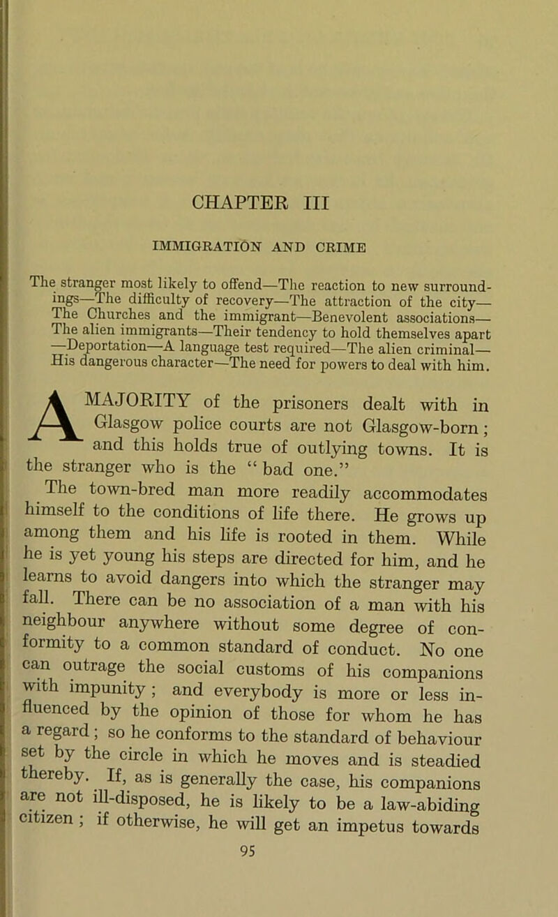 CHAPTER III IMMIGRATION AND CRIME The stranger most likely to offend—The reaction to new surround- ings—The difficulty of recovery—The attraction of the city— The Churches and the immigrant—Benevolent associations— The alien immigrants—Their tendency to hold themselves apart ^Deportation—A language test required—The alien criminal— His dangerous character—The need for powers to deal with him. A MAJORITY of the prisoners dealt with in Glasgow pohce courts are not Glasgow-born; and this holds true of outlying towns. It is the stranger who is the “ bad one.” The town-bred man more readily accommodates himself to the conditions of life there. He grows up among them and his hfe is rooted in them. While he is yet young his steps are directed for him, and he learns to avoid dangers into which the stranger may fall. There can be no association of a man mth his neighbour anywhere without some degree of con- formity to a common standard of conduct. No one can outrage the social customs of his companions with impunity; and everybody is more or less in- fluenced by the opinion of those for whom he has a regard ; so he conforms to the standard of behaviour set by the circle in which he moves and is steadied t ereby. If^ as is generally the case, his companions are not ifl-disposed, he is hkely to be a law-abiding citizen ; if otherwise, he will get an impetus towards