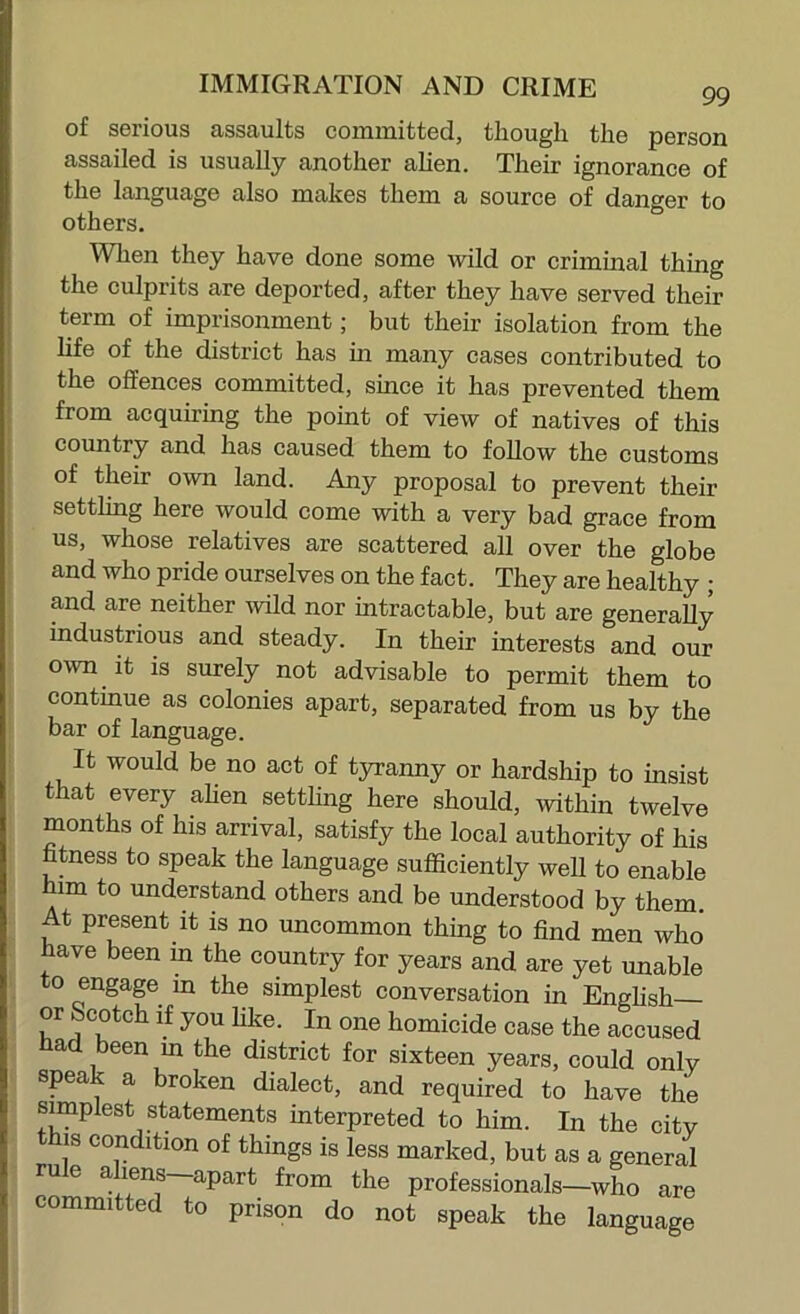 99 of serious assaults committed, though the person assailed is usually another ahen. Their ignorance of the language also makes them a source of danger to others. When they have done some wild or criminal thing the culprits are deported, after they have served their term of imprisonment; but their isolation from the life of the district has in many cases contributed to the offences committed, since it has prevented them from acquiring the point of view of natives of this country and has caused them to follow the customs of their own land. Any proposal to prevent their settling here would come with a very bad grace from us, whose relatives are scattered all over the globe and who pride ourselves on the fact. They are healthy ; and are neither mid nor intractable, but are generally industrious and steady. In their interests and our own it is surely not advisable to permit them to continue as colonies apart, separated from us by the bar of language. It would be no act of tyranny or hardship to insist that every ahen settling here should, within twelve months of his arrival, satisfy the local authority of his fitness to speak the language sufficiently well to enable him to understand others and be understood by them. At present it is no uncommon thing to find men who have been in the country for years and are yet unable to engage in the simplest conversation in Enghsh or Scotch if you like. In one homicide case the accused ad been m the district for sixteen years, could only speak a broken dialect, and required to have the simplest statements interpreted to him. In the citv this condition of things is less marked, but as a general rule aliens—apart from the professionals—who are committed to prison do not speak the language