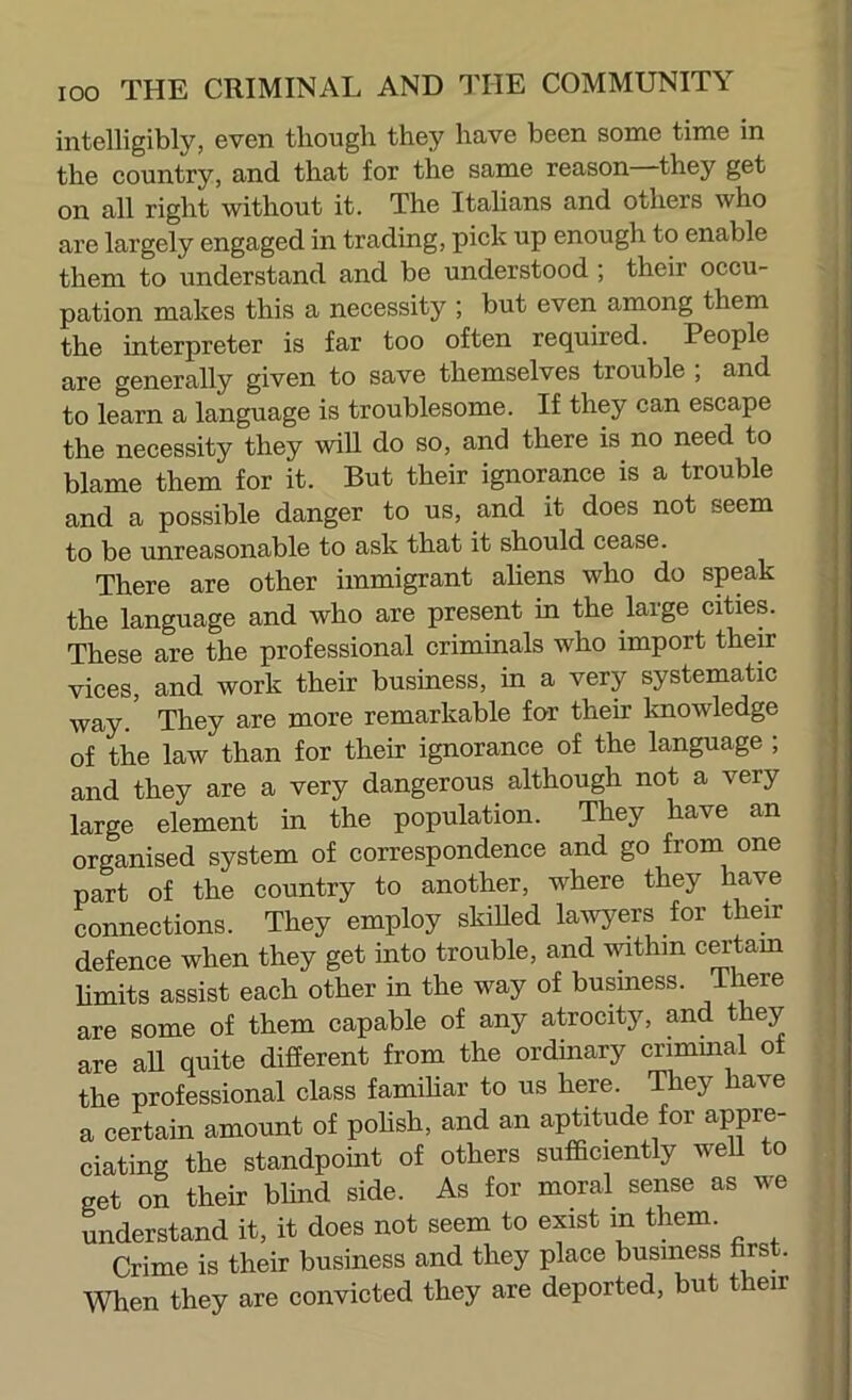 intelligibly, even tliougli they have been some time in the country, and that for the same reason they get on all right without it. The Italians and others who are largely engaged in trading, pick up enough to enable them to understand and be understood ; their occu- pation makes this a necessity ; but even among them the interpreter is far too often required. People are generally given to save themselves trouble ; and to learn a language is troublesome. If they can escape the necessity they wiU do so, and there is no need to blame them for it. But their ignorance is a trouble and a possible danger to us, and it does not seem to be unreasonable to ask that it should cease. There are other immigrant ahens who do speak the language and who are present in the large cities. These are the professional criminals who import their vices, and work their business, in a very systematic way. They are more remarkable for their Imowledge of the law than for their ignorance of the language ; and they are a very dangerous although not a very large element in the population. They have an organised system of correspondence and go from one part of the country to another, where they have connections. They employ skilled lav^ers for their defence when they get into trouble, and within cmdam hmits assist each other in the way of busmess. There are some of them capable of any atrocity, and they are aU quite difierent from the ordinary crimmal ot the professional class famihar to us here. They have a certain amount of pohsh, and an aptitude for appre- ciating the standpoint of others sufficiently well to get on their bhnd side. As for moral sense as we understand it, it does not seem to exist in them. Crime is their business and they place business first. When they are convicted they are deported, but their