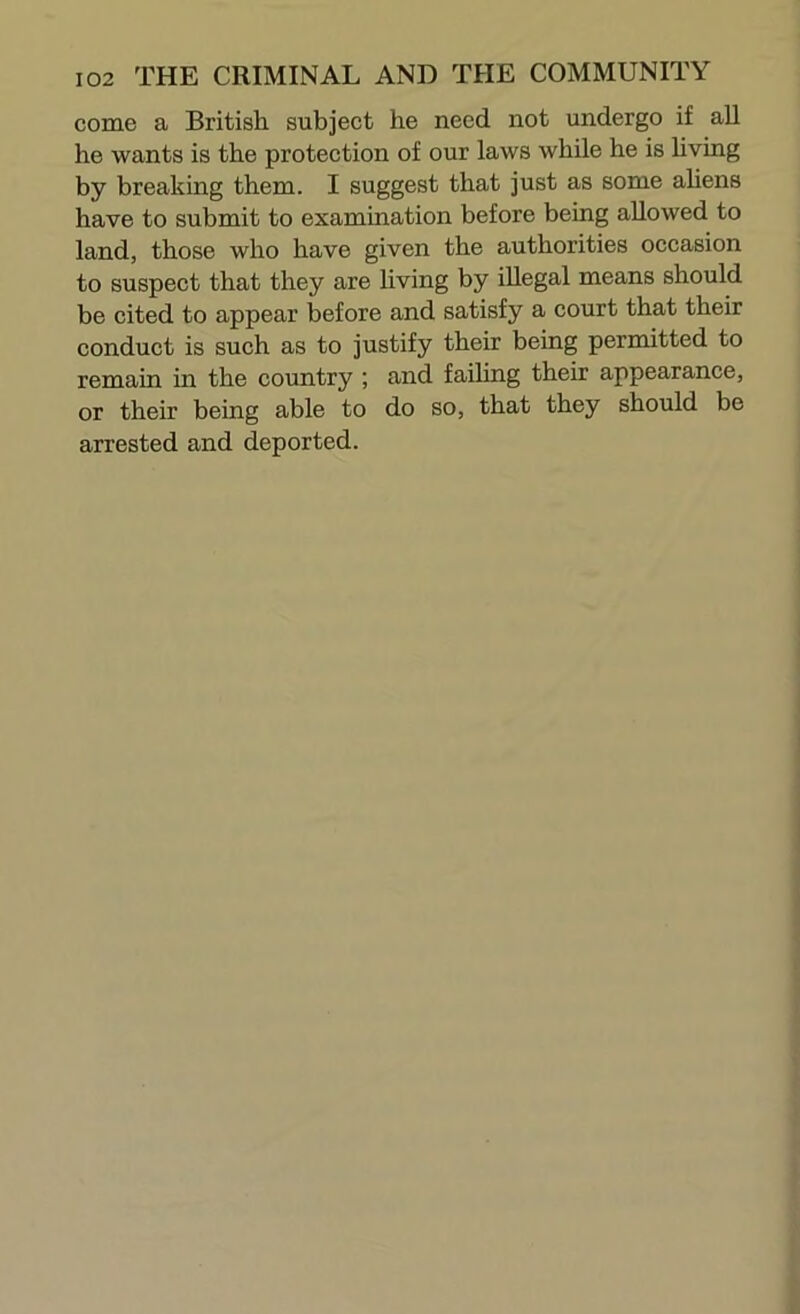 come a British subject he need not undergo if all he wants is the protection of our laws while he is hving by breaking them. I suggest that just as some aUens have to submit to examination before being allowed to land, those who have given the authorities occasion to suspect that they are living by illegal means should be cited to appear before and satisfy a court that their conduct is such as to justify their being permitted to remain in the country ; and faihng their appearance, or their being able to do so, that they should be arrested and deported.