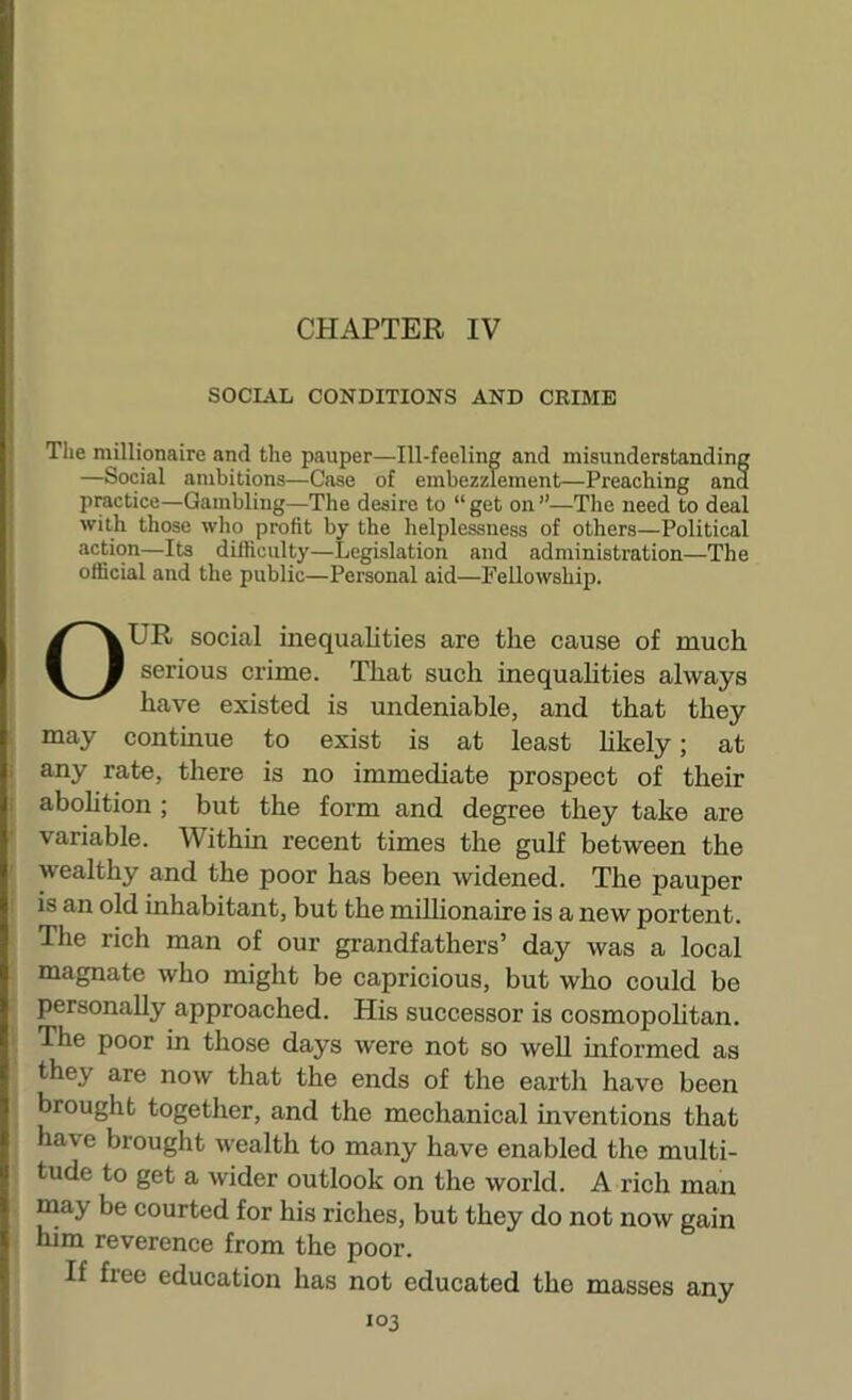 CHAPTER IV SOCIAL CONDITIONS AND CRIME Tlie millionaire and the pauper—Ill-feeling and misunderstanding —Social ambitions—Case of embezzlement—Preaching ana practice—Gambling—The desire to “ get on ”—Tlie need to deal with those who profit by the helplessness of others—Political action—Its difficulty—Legislation and administration—The official and the public—Personal aid—Fellowship. OUR social inequalities are the cause of much serious crime. That such inequahties always have existed is undeniable, and that they : may continue to exist is at least hkely; at i any rate, there is no immediate prospect of their ( abohtion ; but the form and degree they take are variable. Within recent times the gulf between the wealthy and the poor has been widened. The pauper ! is an old inhabitant, but the millionaire is a new portent. The rich man of our grandfathers’ day was a local magnate who might be capricious, but who could be personally approached. His successor is cosmopoUtan. I The poor in those days were not so weU informed as they are now that the ends of the earth have been brought together, and the mechanical inventions that have brought wealth to many have enabled the multi- tude to get a wider outlook on the world. A rich man may be courted for his riches, but they do not now gain him reverence from the poor. I If free education has not educated the masses any