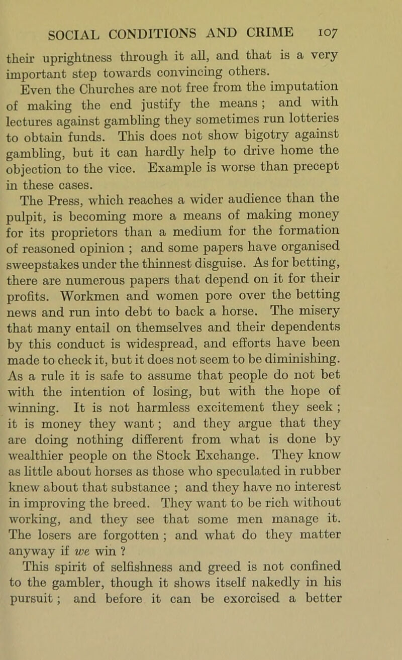 their uprightness through it all, and that is a very important step towards convincing others. Even the Churches are not free from the imputation of making the end justify the means; and with lectures against gambling they sometimes run lotteries to obtain funds. This does not show bigotry against gambUng, but it can hardly help to drive home the objection to the vice. Example is worse than precept in these cases. The Press, which reaches a wider audience than the pulpit, is becomiug more a means of making money for its proprietors than a medium for the formation of reasoned opinion ; and some papers have organised sweepstakes under the thinnest disguise. As for betting, there are numerous papers that depend on it for their profits. Workmen and women pore over the bettiug news and run into debt to back a horse. The misery that many entail on themselves and their dependents by this conduct is Avidespread, and efforts have been made to check it, but it does not seem to be diminishing. As a rule it is safe to assume that people do not bet with the intention of losing, but with the hope of winning. It is not harmless excitement they seek ; it is money they want; and they argue that they are doing nothing different from what is done by wealthier people on the Stock Exchange. They know as httle about horses as those who speculated in rubber knew about that substance ; and they have no interest in improving the breed. They want to be rich without working, and they see that some men manage it. The losers are forgotten ; and what do they matter anyway if we win ? This spirit of selfishness and greed is not confined to the gambler, though it shows itself nakedly in his pursuit; and before it can be exorcised a better