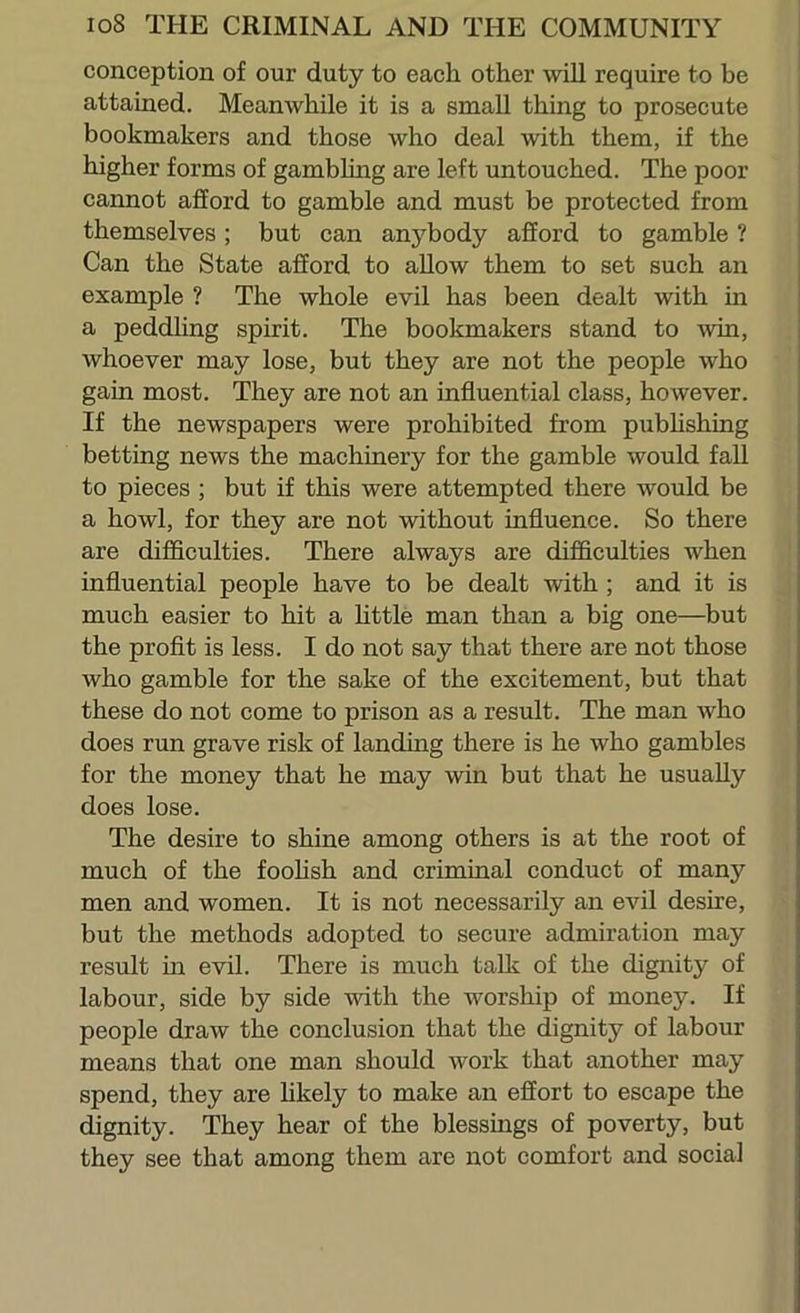 conception of our duty to each other will require to be attained. Meanwhile it is a small thing to prosecute bookmakers and those who deal with them, if the higher forms of gambling are left untouched. The poor cannot afford to gamble and must be protected from themselves; but can anj^body afford to gamble ? Can the State afford to allow them to set such an example ? The whole evil has been dealt with in a peddhng spirit. The bookmakers stand to ^vin, whoever may lose, but they are not the people who gain most. They are not an influential class, however. If the newspapers were prohibited from pubhshing betting news the machinery for the gamble would fall to pieces ; but if this were attempted there would be a howl, for they are not without influence. So there are difficulties. There always are difl&culties when influential people have to be dealt with; and it is much easier to hit a Httle man than a big one—but the proflt is less. I do not say that there are not those who gamble for the sake of the excitement, but that these do not come to prison as a result. The man who does run grave risk of landing there is he who gambles for the money that he may win but that he usually does lose. The desire to shine among others is at the root of much of the foohsh and criminal conduct of many men and women. It is not necessarily an evil desire, but the methods adopted to secure admiration may result in evil. There is much talk of the dignity of labour, side by side with the worship of money. If people draw the conclusion that the dignity of labour means that one man should work that another may spend, they are hkely to make an effort to escape the dignity. They hear of the blessings of poverty, but they see that among them are not comfort and social