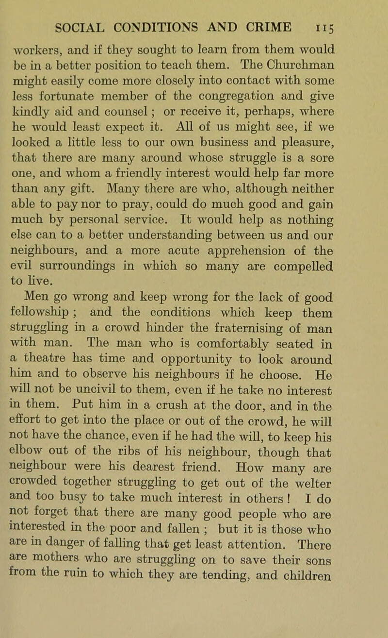 workers, and if they sought to learn from them would be in a better position to teach them. The Churchman might easily come more closely into contact with some less fortunate member of the congregation and give kindly aid and counsel; or receive it, perhaps, where he would least expect it. All of us might see, if we looked a little less to our own business and pleasure, that there are many around whose struggle is a sore one, and whom a friendly interest would help far more than any gift. Many there are who, although neither able to pay nor to pray, could do much good and gain much by personal service. It would help as nothing else can to a better understanding between us and our neighbours, and a more acute apprehension of the evil surroundings in which so many are compelled to hve. Men go wrong and keep wrong for the lack of good fellowship; and the conditions which keep them strugghng in a crowd hinder the fraternising of man with man. The man who is comfortably seated in a theatre has time and opportunity to look around him and to observe his neighbours if he choose. He wiU not be uncivil to them, even if he take no interest in them. Put him in a crush at the door, and in the effort to get into the place or out of the crowd, he will not have the chance, even if he had the will, to keep his elbow out of the ribs of his neighbour, though that neighbour were his dearest friend. How many are crowded together struggling to get out of the welter and too busy to take much interest in others ! I do not forget that there are many good people who are interested in the poor and fallen ; but it is those who are in danger of falling that get least attention. There are mothers who are struggling on to save their sons from the ruin to which they are tending, and children