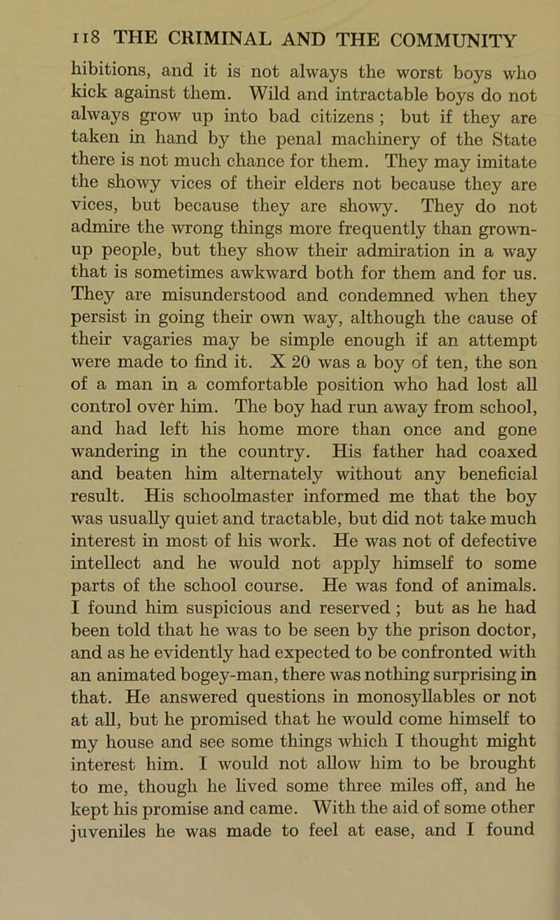 hibitions, and it is not always the worst boys who kick against them. Wild and intractable boys do not always grow up into bad citizens ; but if they are taken in hand by the penal machinery of the State there is not much chance for them. They may imitate the showy vices of their elders not because they are vices, but because they are showy. They do not admire the wrong things more frequently than grovm- up people, but they show their admiration in a way that is sometimes awkward both for them and for us. They are misunderstood and condemned when they persist in going their own way, although the cause of their vagaries may be simple enough if an attempt were made to find it. X 20 was a boy of ten, the son of a man in a comfortable position who had lost all control over him. The boy had run away from school, and had left his home more than once and gone wandering in the country. His father had coaxed and beaten him alternately without any beneficial result. His schoolmaster informed me that the boy was usually quiet and tractable, but did not take much interest in most of his work. He was not of defective intellect and he would not apply himself to some parts of the school course. He was fond of animals. I found him suspicious and reserved; but as he had been told that he was to be seen by the prison doctor, and as he evidently had expected to be confronted with an animated bogey-man, there was nothing surprising in that. He answered questions in monosyllables or not at all, but he promised that he would come himself to my house and see some things which I thought might interest him. I would not allow him to be brought to me, though he hved some three miles off, and he kept his promise and came. With the aid of some other juveniles he was made to feel at ease, and I found