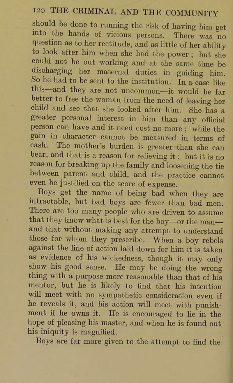 should be done to running the risk of having him get into the hands of vicious persons. There was no question as to her rectitude, and as httle of her abihty to look after him when she had the power; but she could not be out working and at the same time be discharging her maternal duties in guiding him. So he had to be sent to the institution. In a case hke —and they are not uncommon—^it would be far better to free the woman from the need of leaving her child and see that she looked after him. She has a greater personal interest in him than any official person can have and it need cost no more ; while the gain in character cannot be measured in terms of cash. The mother’s burden is greater than she can bear, and that is a reason for relieving it; but it is no reason for breaking up the family and loosening the tie between parent and child, and the practice cannot even be justified on the score of expense. get the name of being bad when they are intractable, but bad boys are fewer than bad men. There are too many people who are driven to assume that they know what is best for the boy—or the man— and that without making any attempt to understand those for whom they prescribe. When a boy rebels against the line of action laid down for him it is taken as evidence of his wickedness, though it may only show his good sense. He may be doing the ■wrong thing with a purpose more reasonable than that of his mentor, but he is hkely to find that his intention will meet with no sympathetic consideration even if he reveals it, and his action ■will meet ■with punish- ment if he owns it. He is encouraged to lie in the hope of pleasing his master, and when he is found out his iniquity is magnified. Boys are far more given to the attempt to find the