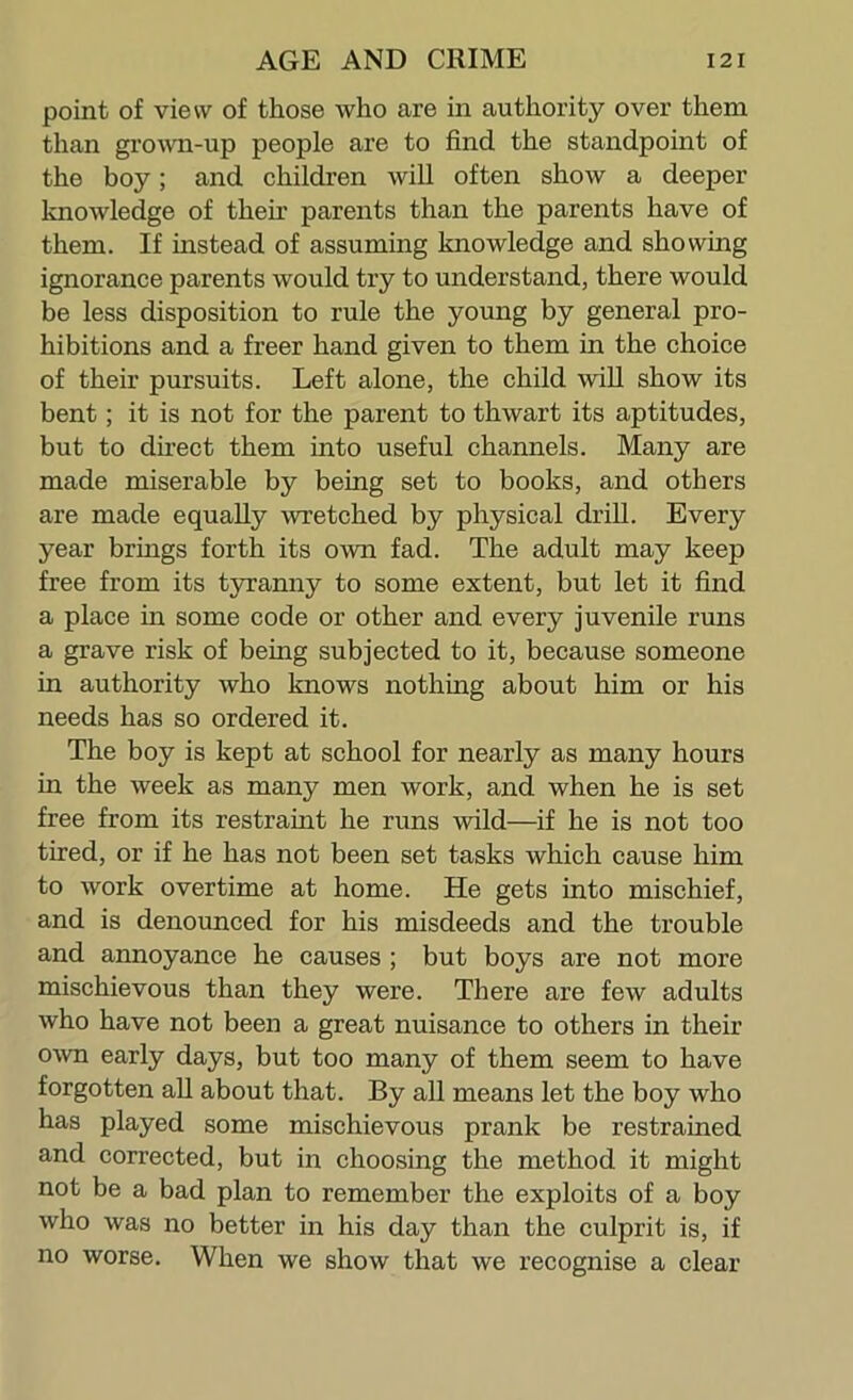 point of view of those who are in authority over them than grown-up people are to find the standpoint of the boy; and children will often show a deeper knowledge of then parents than the parents have of them. If instead of assuming knowledge and showing ignorance parents would try to understand, there would be less disposition to rule the young by general pro- hibitions and a freer hand given to them in the choice of their pursuits. Left alone, the child will show its bent; it is not for the parent to thwart its aptitudes, but to dhect them into useful channels. Many are made miserable by being set to books, and others are made equally wretched by physical drill. Every year brings forth its own fad. The adult may keep free from its tjo’anny to some extent, but let it find a place in some code or other and every juvenile runs a grave risk of being subjected to it, because someone in authority who knows nothing about him or his needs has so ordered it. The boy is kept at school for nearly as many hours in the week as many men work, and when he is set free from its restraint he runs wild—if he is not too tired, or if he has not been set tasks which cause him to work overtime at home. He gets into mischief, and is denounced for his misdeeds and the trouble and annoyance he causes; but boys are not more mischievous than they were. There are few adults who have not been a great nuisance to others in their own early days, but too many of them seem to have forgotten all about that. By all means let the boy who has played some mischievous prank be restrained and corrected, but in choosing the method it might not be a bad plan to remember the exploits of a boy who was no better in his day than the culprit is, if no worse. When we show that we recognise a clear