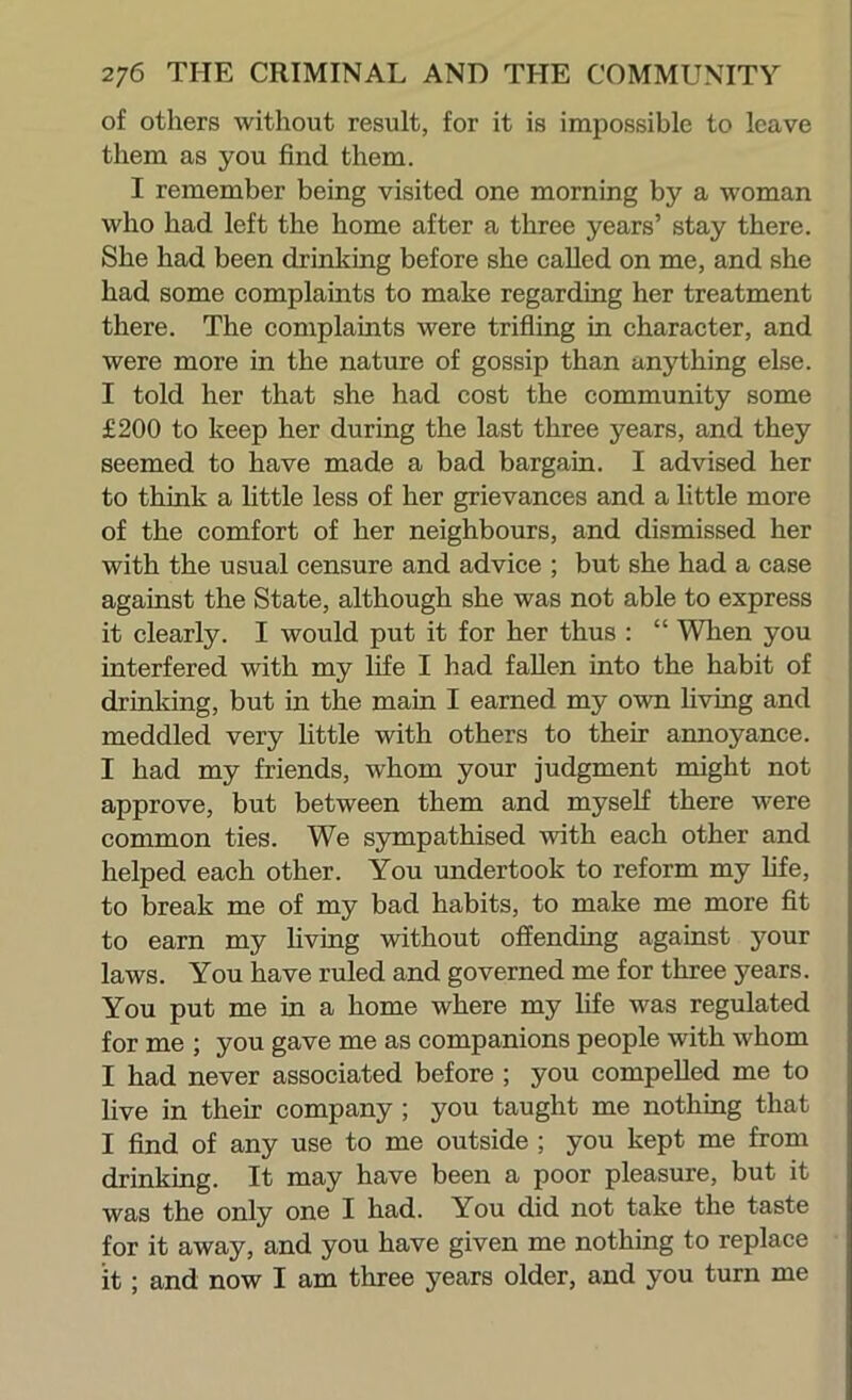 of others without result, for it is impossible to leave them as you find them. I remember being visited one morning by a woman who had left the home after a three years’ stay there. She had been drinking before she called on me, and she had some complaints to make regarding her treatment there. The complaints were trifling in character, and were more in the nature of gossip than anything else. I told her that she had cost the community some £200 to keep her during the last three years, and they seemed to have made a bad bargain. I advised her to think a httle less of her grievances and a little more of the comfort of her neighbours, and dismissed her with the usual censure and advice ; but she had a case against the State, although she was not able to express it clearly. I would put it for her thus : “ When you interfered with my life I had fallen into the habit of drinking, but in the main I earned my own hving and meddled very little with others to their annoyance. I had my friends, whom your judgment might not approve, but between them and myself there were common ties. We sympathised with each other and helped each other. You undertook to reform my life, to break me of my bad habits, to make me more fit to earn my living without offending against your laws. You have ruled and governed me for three years. You put me in a home where my life was regulated for me ; you gave me as companions people with whom I had never associated before ; you compelled me to live in their company ; you taught me nothing that I find of any use to me outside ; you kept me from drinking. It may have been a poor pleasure, but it was the only one I had. You did not take the taste for it away, and you have given me nothing to replace