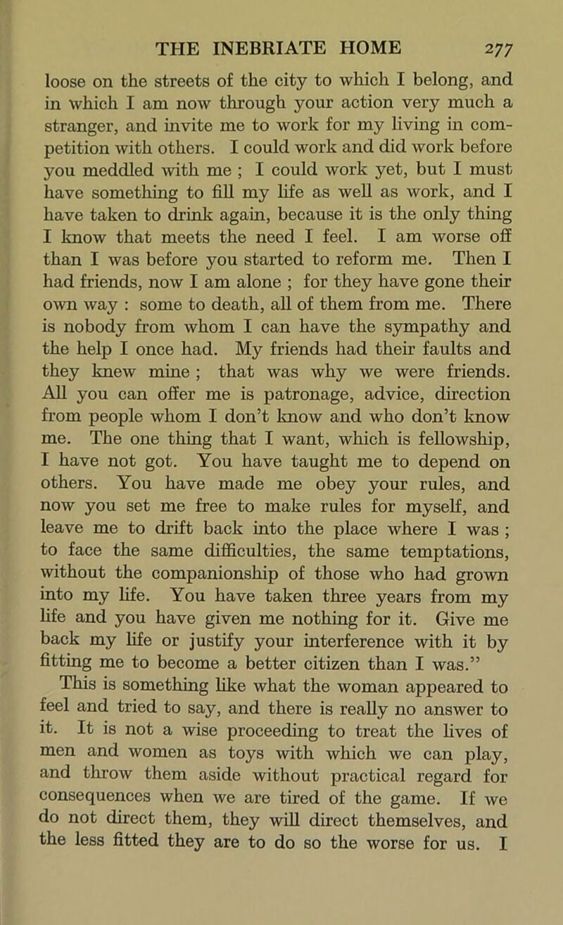 loose on the streets of the city to which I belong, and in which I am now through your action very much a stranger, and invite me to work for my living in com- petition with others. I could work and did work before you meddled with me ; I could work yet, but I must have something to fill my life as weU as work, and I have taken to drink again, because it is the only thing I know that meets the need I feel. I am worse ofi than I was before you started to reform me. Then I had friends, now I am alone ; for they have gone their own way : some to death, all of them from me. There is nobody from whom I can have the sympathy and the help I once had. My friends had their faults and they knew mine ; that was why we were friends. All you can offer me is patronage, advice, direction from people whom I don’t know and who don’t know me. The one thing that I want, which is fellowship, I have not got. You have taught me to depend on others. You have made me obey your rules, and now you set me free to make rules for myself, and leave me to drift back into the place where I was ; to face the same difficulties, the same temptations, without the companionship of those who had grown into my life. You have taken three years from my fife and you have given me nothing for it. Give me back my life or justify your interference with it by fitting me to become a better citizen than I was.” This is something like what the woman appeared to feel and tried to say, and there is really no answer to it. It is not a wise proceeding to treat the lives of men and women as toys with which we can play, and throw them aside without practical regard for consequences when we are tired of the game. If we do not direct them, they will direct themselves, and the less fitted they are to do so the worse for us. I