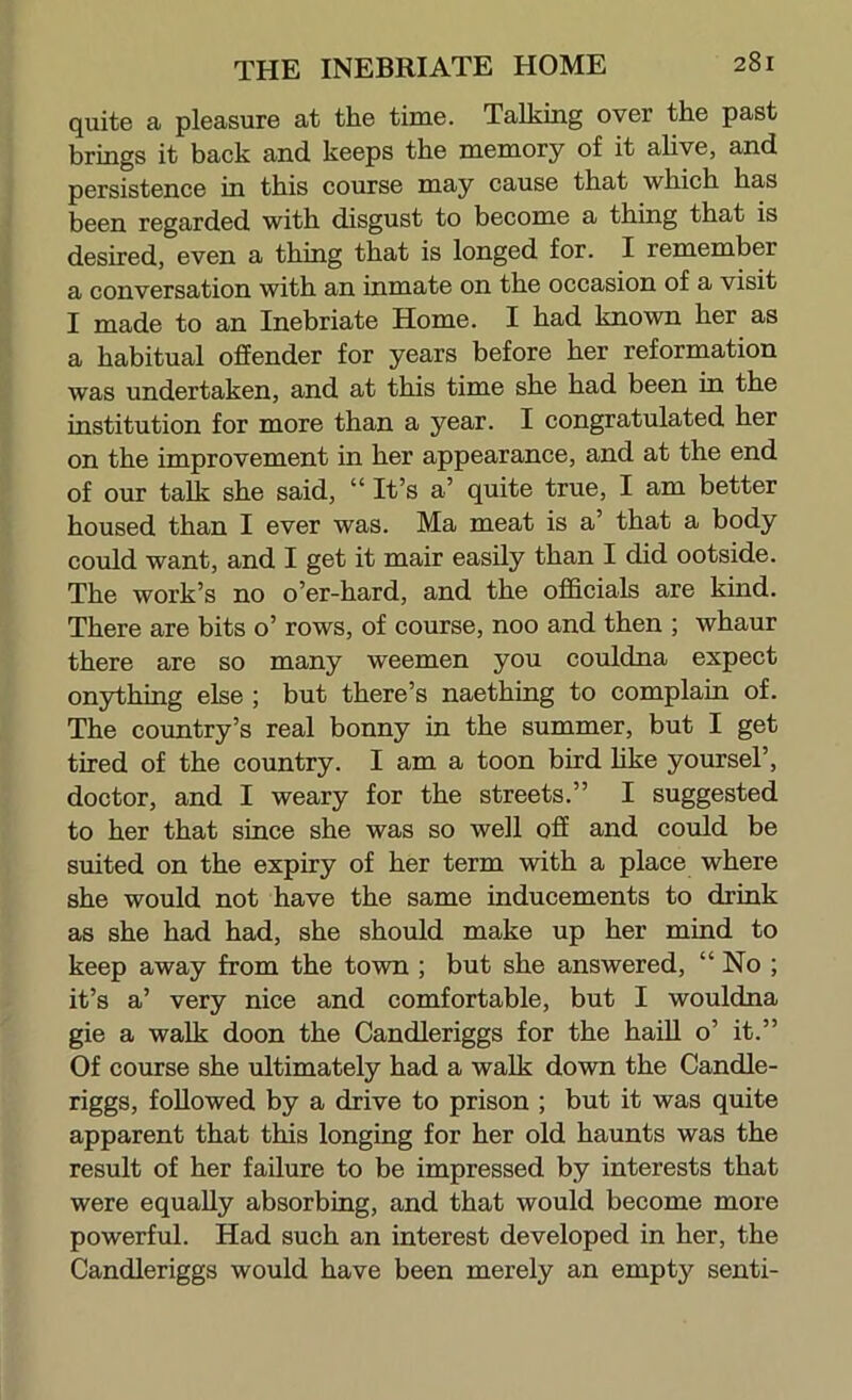 quite a pleasure at the time. Talking over the past brings it back and keeps the memory of it alive, and persistence in this course may cause that which has been regarded with disgust to become a thing that is desired, even a thing that is longed for. I remember a conversation with an inmate on the occasion of a visit I made to an Inebriate Home. I had known her as a habitual offender for years before her reformation was undertaken, and at this time she had been in the institution for more than a year. I congratulated her on the improvement in her appearance, and at the end of our talk she said, “ It’s a’ quite true, I am better housed than I ever was. Ma meat is a’ that a body could want, and I get it mair easily than I did ootside. The work’s no o’er-hard, and the officials are kind. There are bits o’ rows, of course, noo and then ; whaur there are so many weemen you couldna expect onything else ; but there’s naething to complain of. The country’s real bonny in the summer, but I get tired of the country. I am a toon bird hke yoursel’, doctor, and I weary for the streets.” I suggested to her that since she was so well off and could be suited on the expiry of her term with a place where she would not have the same inducements to drink as she had had, she should make up her mind to keep away from the town ; but she answered, “ No ; it’s a’ very nice and comfortable, but I wouldna gie a walk doon the Candleriggs for the haiU o’ it.” Of course she ultimately had a walk down the Candle- riggs, followed by a drive to prison ; but it was quite apparent that this longing for her old haunts was the result of her failure to be impressed by interests that were equally absorbing, and that would become more powerful. Had such an interest developed in her, the Candleriggs would have been merely an empty senti-