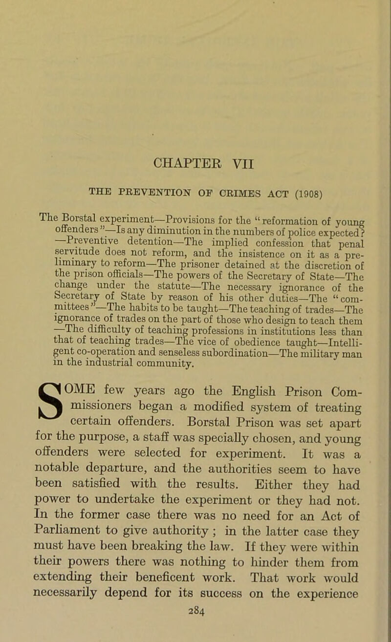 CHAPTER VII THE PREVENTION OF CRIMES ACT (1908) Th6 Borstal experiment—Provisions for tlie “ reformation of young offenders ”■ Is any diminution in tlie numbers of police expected ? Preventive detention—The implied confession that penal spvitude does not reform, and the insistence on it as a pre- liminary to reform—The prisoner detained at the discretion of the prison officials—The powers of the Secretary of State—The change under the statute—The necessary ignorance of the Secretary of State by reason of his other duties—The “com- mittees ”—The habits to be taught—The teaching of trades—The ignorance of trades on the part of those who design to teach them —The difficrdty of teaching professions in institutions less than that of teaching trades—The vice of obedience taught—Intelli- gent co-operation and senseless subordination—The military man in the industrial community. SOME few years ago the English Prison Com- missioners began a modified system of treating certain offenders. Borstal Prison was set apart for the purpose, a staff was specially chosen, and young offenders were selected for experiment. It was a notable departure, and the authorities seem to have been satisfied with the results. Either they had power to undertake the experiment or they had not. In the former case there was no need for an Act of Parhament to give authority; in the latter case they must have been breaking the law. If they were within their powers there was nothing to hinder them from extending their beneficent work. That work would necessarily depend for its success on the experience