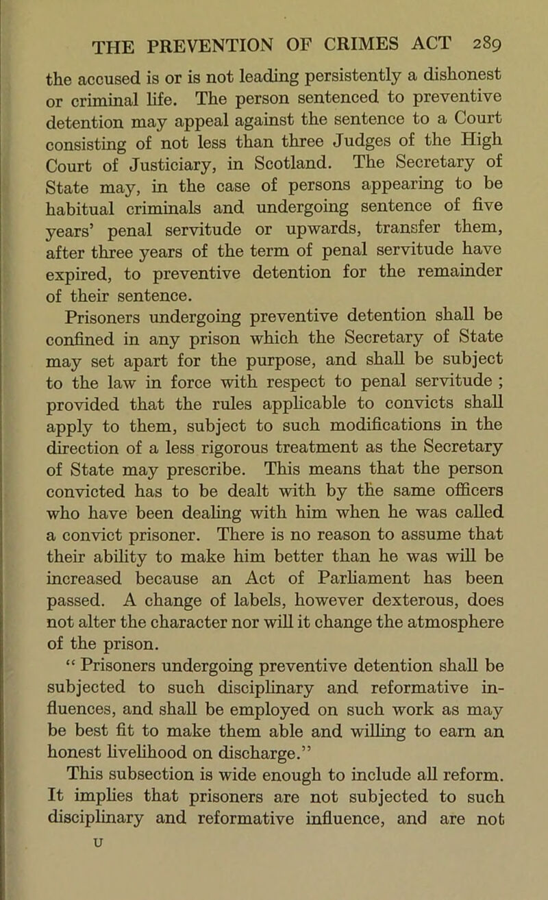 the accused is or is not leading persistently a dishonest or criminal hfe. The person sentenced to preventive detention may appeal against the sentence to a Court consisting of not less than three Judges of the High Court of Justiciary, in Scotland. The Secretary of State may, in the case of persons appearing to be habitual criminals and undergoing sentence of five years’ penal servitude or upwards, transfer them, after three years of the term of penal servitude have expired, to preventive detention for the remainder of their sentence. Prisoners undergoing preventive detention shall be confined in any prison which the Secretary of State may set apart for the purpose, and shall be subject to the law in force with respect to penal servitude ; provided that the rules apphcable to convicts shall apply to them, subject to such modifications in the direction of a less rigorous treatment as the Secretary of State may prescribe. This means that the person convicted has to be dealt with by the same officers who have been dealing with him when he was called a convict prisoner. There is no reason to assume that their abihty to make him better than he was will be increased because an Act of Parhament has been passed. A change of labels, however dexterous, does not alter the character nor wfil it change the atmosphere of the prison. “ Prisoners undergoing preventive detention shall be subjected to such disciplinary and reformative in- fiuences, and shall be employed on such work as may be best fit to make them able and willing to earn an honest hvehhood on discharge.” This subsection is wide enough to include aU reform. It imphes that prisoners are not subjected to such disciplinary and reformative influence, and are not u