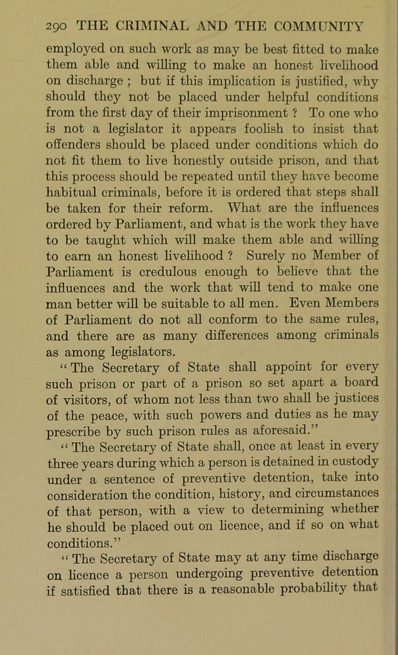 employed on such work as may be best fitted to make them able and willing to make an honest livehhood on discharge ; but if this imphcation is justified, why should they not be placed under helpful conditions from the first day of their imprisonment ? To one who is not a legislator it appears foohsh to insist that offenders should be placed under conditions which do not fit them to live honestly outside prison, and that this process should be repeated until they have become habitual criminals, before it is ordered that steps shall be taken for their reform. What are the influences ordered by Parhament, and what is the work they have to be taught which wOl make them able and wilhng to earn an honest hvehhood ? Surely no Member of Parhament is credulous enough to beheve that the influences and the work that wiU tend to make one man better will be suitable to all men. Even Members of Parhament do not ah conform to the same rules, and there are as many differences among criminals as among legislators. “The Secretary of State shah appoint for every such prison or part of a prison so set apart a board of visitors, of whom not less than two shah be justices of the peace, with such powers and duties as he may prescribe by such prison rules as aforesaid.” “ The Secretary of State shah, once at least in ever}^ three years during which a person is detained in custody under a sentence of preventive detention, take into consideration the condition, history, and circumstances of that person, with a view to determiniug whether he should be placed out on hcence, and if so on what conditions.” “ The Secretary of State may at any time discharge on hcence a person undergoing preventive detention if satisfied that there is a reasonable probabihty that