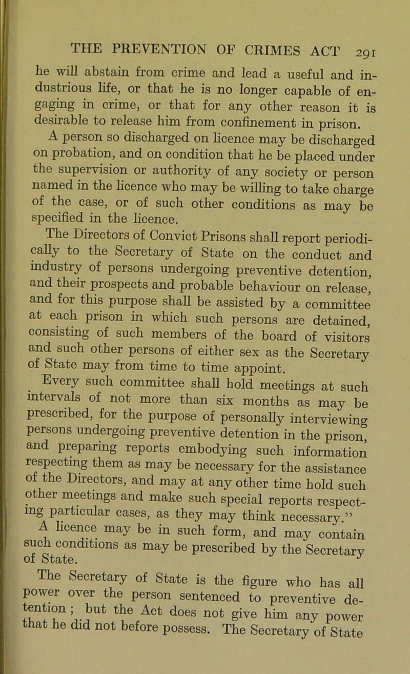 lie will abstain from crime and lead a useful and in- dustrious life, or that he is no longer capable of en- gaging in crime, or that for any other reason it is desirable to release him from confinement in prison. A person so discharged on hcence may be discharged on probation, and on condition that he be placed under the supervision or authority of any society or person named in the hcence who may be wiUing to take charge of the case, or of such other conditions as may be specified in the licence. The Directors of Convict Prisons shall report periodi- cally to the Secretary of State on the conduct and industry of persons undergoing preventive detention, and their prospects and probable behaviour on release, and for this purpose shall be assisted by a committee at each prison in which such persons are detained, consisting of such members of the board of visitors and such other persons of either sex as the Secretary of State may from time to time appoint. Every such committee shall hold meetings at such intervals of not more than six months as may be prescribed, for the purpose of personally interviewing persons undergoing preventive detention in the prison, and preparing reports embodying such information respecting them as may be necessary for the assistance of the Directors, and may at any other time hold such other meetings and make such special reports respect- ing particular cases, as they may think necessary.” A hcence may be in such form, and may contain of State be prescribed by the Secretary The Secretary of State is the figure who has all power over the person sentenced to preventive de- bim any power that he did not before possess. The Secretary of State