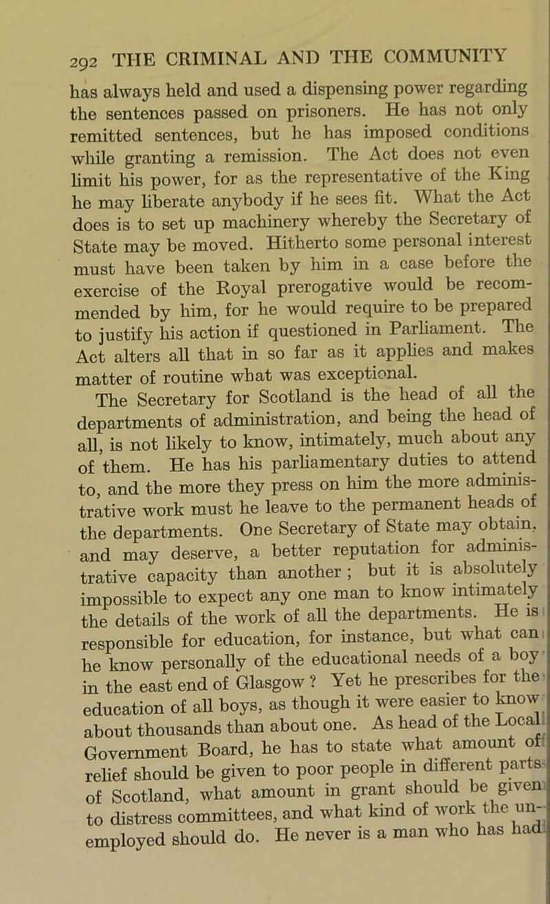 has always held and used a dispensing power regarding the sentences passed on prisoners. He has not only remitted sentences, hut he has imposed conditions while granting a remission. The Act does not even hmit his power, for as the representative of the King he may hherate anybody if he sees fit. MHiat the Act does is to set up machinery whereby the Secretary of State may be moved. Hitherto some personal interest must have been taken by him in a case before tlie exercise of the Royal prerogative would be recom- mended by him, for he would require to be prepared to justify his action if questioned in Parhament. The Act alters all that in so far as it apphes and makes matter of routine what was exceptional. The Secretary for Scotland is the head of all the departments of administration, and being the head of all, is not likely to know, intimately, much about any of them. He has his parhamentary duties to attend to, and the more they press on him the more adminis- trative work must he leave to the permanent heads of the departments. One Secretary of State may obtain, and may deserve, a better reputation for adminis- trative capacity than another ; but it is absolutely impossible to expect any one man to know intimately the details of the work of all the departments. He is ^ responsible for education, for instance, but what can. he know personally of the educational needs of a boy in the east end of Glasgow ? Yet he prescribes for the' education of aU boys, as though it were easier to toow about thousands than about one. As head of the Local. Government Board, he has to state what amount of! relief should be given to poor people in different parts- of Scotland, what amount in grant should be given to distress committees, and what kind of work the un- employed should do. He never is a man who has had.