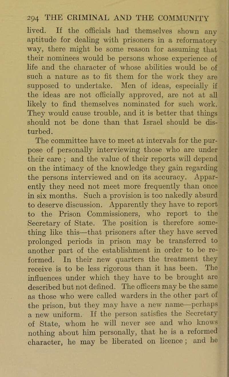 lived. If the officials had themselves shown any aptitude for dealing with prisoners in a reformatory way, there might be some reason for assuming that | their nominees would be persons whose experience of i life and the character of whose abilities would be of | such a nature as to fit them for the w'ork they are supposed to imdertake. Men of ideas, especially if the ideas are not officially approved, are not at aU hkely to find themselves nominated for such work. They would cause trouble, and it is better that things should not be done than that Israel should be dis- turbed. The committee have to meet at intervals for the pur- pose of personally interviewing those who are imder their care ; and the value of their reports wUl depend on the intimacy of the knowledge they gain regarding the persons interviewed and on its accuracy. Appar- ently they need not meet more frequently than once in six months. Such a provision is too nakedly absurd to deserve discussion. Apparently they have to report to the Prison Commissioners, who report to the Secretary of State. The position is therefore some- thing like this—that prisoners after they have served prolonged periods in prison may be transferred to another part of the estabhshment in order to be re- formed. In their new quarters the treatment they receive is to be less rigorous than it has been. The influences under which they have to be brought are described but not defined. The officers may be the same as those who were called warders in the otlier part of the prison, but they may have a new name—^perhaps a new uniform. If the person satisfies the Secretar,y of State, whom he will never see and v'ho loiows nothing about him personally, that he is a reformed character, he may be hberated on hcence ; and he