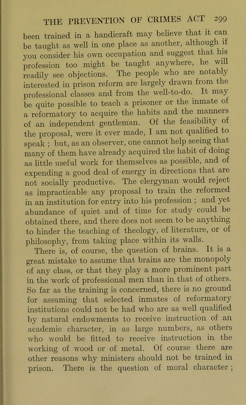 been trained in a handicraft may believe that it can be taught as well in one place as another, although 1 you consider his own occupation and suggest that his profession too might be taught anywhere, he wiU readily see objections. The people who are notably interested in prison reform are largely drawn from the professional classes and from the well-to-do.^ It may be quite possible to teach a prisoner or the inmate of a reformatory to acquire the habits and the manners of an independent gentleman. Of the feasibihty of the proposal, were it ever made, I am not quahfied to speak ; but, as an observer, one cannot help seeing that many of them have aheady acquired the habit of doing as httle useful work for themselves as possible, and of expending a good deal of energy in directions that are not socially productive. The clergyman would reject as impracticable any proposal to train the reformed in an institution for entry into his profession ; and yet abundance of quiet and of time for study could be obtained there, and there does not seem to be anything to hinder the teaching of theology, of literature, or of philosophy, from takmg place within its walls. There is, of course, the question of brains. It is a great mistake to assume that brains are the monopoly of any class, or that they play a more prominent part in the work of professional men than in that of others. So far as the training is concerned, there is no ground for assuming that selected inmates of reformatory institutions could not be had who are as well quahfied by natural endowments to receive instruction of an academic character, in as large numbers, as others who would be fitted to receive instruction in the working of wood or of metal. Of course there are other reasons why ministers should not be trained in prison. There is the question of moral character ;