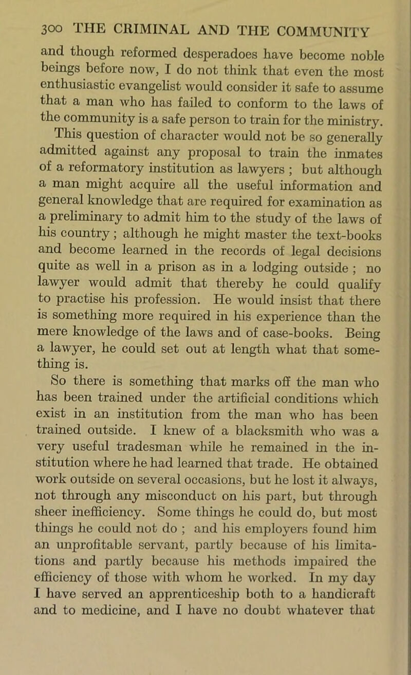 and though reformed desperadoes have become noble beings before now, I do not think that even the most enthusiastic evangehst would consider it safe to assume that a man who has failed to conform to the laws of the community is a safe person to train for the ministry. This question of character would not be so generally admitted against any proposal to train the inmates of a reformatory institution as lawyers ; but although a man might acquire all the useful information and general knowledge that are required for examination as a prehminary to admit him to the study of the laws of his country; although he might master the text-books and become learned in the records of legal decisions quite as well in a prison as in a lodging outside ; no lawyer would admit that thereby he could qualify to practise his profession. He would insist that there is something more required in his experience than the mere knowledge of the laws and of case-books. Being a lawyer, he could set out at length what that some- thing is. So there is something that marks off the man who has been trained under the artificial conditions which exist in an institution from the man who has been trained outside. I knew of a blacksmith who was a very useful tradesman while he remained in the in- stitution where he had learned that trade. He obtained work outside on several occasions, but he lost it always, not through any misconduct on his part, but through sheer inefficiency. Some things he could do, but most things he could not do ; and his employers found him an unprofitable servant, partly because of his hmita- tions and partly because his methods impaired the efficiency of those with whom he worked. In my day I have served an apprenticeship both to a handicraft and to medicine, and I have no doubt whatever that