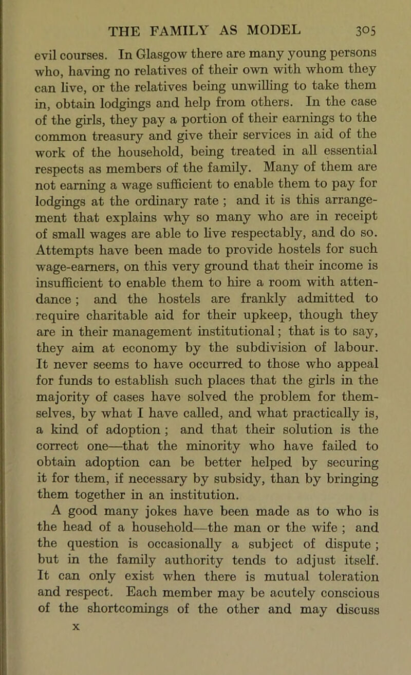 evil courses. In Glasgow there are many young persons who, having no relatives of their own with whom they can hve, or the relatives being unwilling to take them in, obtain lodgings and help from others. In the case of the girls, they pay a portion of their earnings to the common treasury and give their services in aid of the work of the household, being treated in all essential respects as members of the family. Many of them are not earning a wage sufficient to enable them to pay for lodgings at the ordinary rate ; and it is this arrange- ment that explains why so many who are in receipt of small wages are able to Hve respectably, and do so. Attempts have been made to provide hostels for such wage-earners, on this very ground that their income is insufficient to enable them to hire a room with atten- dance ; and the hostels are frankly admitted to require charitable aid for their upkeep, though they are in their management institutional; that is to say, they aim at economy by the subdivision of labour. It never seems to have occurred to those who appeal for funds to establish such places that the girls in the majority of cases have solved the problem for them- selves, by what I have caUed, and what practically is, a kind of adoption; and that their solution is the correct one—that the minority who have faded to obtain adoption can be better helped by securing it for them, if necessary by subsidy, than by bringing them together in an institution. A good many jokes have been made as to who is the head of a household—the man or the wife ; and the question is occasionally a subject of dispute ; but in the famdy authority tends to adjust itself. It can only exist when there is mutual toleration and respect. Each member may be acutely conscious of the shortcomings of the other and may discuss x