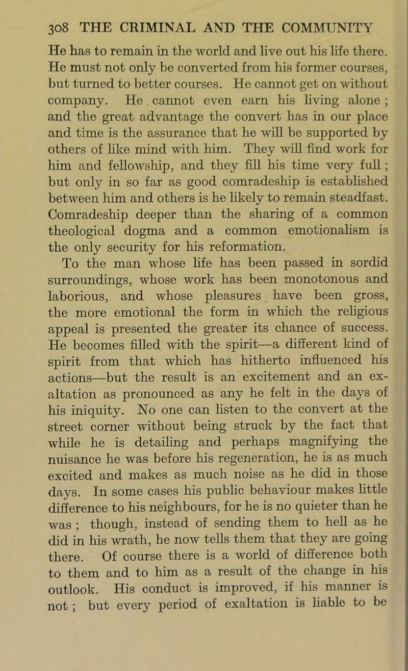 He lias to remain in the world and live out his hfe there. He must not only be converted from his former courses, but turned to better courses. He cannot get on without company. He, cannot even earn his hving alone ; and the great advantage the convert has in our place and time is the assurance that he wiU be supported by others of hke mind with him. They wiU find work for him and feUowship, and they fiU his time very fuU ; but only in so far as good comradeship is estabhshed between him and others is he Ukely to remain steadfast. Comradeship deeper than the sharing of a common theological dogma and a common emotionahsm is the only security for his reformation. To the man whose life has been passed in sordid surroundings, whose work has been monotonous and laborious, and whose pleasures have been gross, the more emotional the form in which the rehgious appeal is presented the greater its chance of success. He becomes fiUed with the spirit—a different kind of spirit from that which has hitherto influenced his actions—but the result is an excitement and an ex- altation as pronounced as any he felt in the days of his iniquity. No one can hsten to the convert at the street corner without being struck by the fact that while he is detaiUng and perhaps magnifying the nuisance he was before his regeneration, he is as much excited and makes as much noise as he did in those days. In some cases his pubKc behaviour makes Uttle difference to his neighbours, for he is no quieter than he was ; though, instead of sending them to heU as he did in his wrath, he now teUs them that they are going there. Of course there is a world of difference both to them and to him as a result of the change in his outlook. His conduct is improved, if his manner is not; but every period of exaltation is liable to be