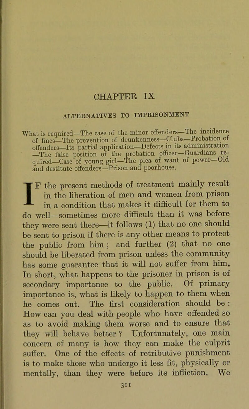 CHAPTER IX ALTEENATIVES TO IMPEISONMENT What is required—The case of the minor offenders—The incidence of fines—The prevention of drunkenness—Clubs—Probation of offenders—Its partial application—Defects in its administration —The false position of the probation officer—Guardians r^ quired—Case of young girl—The plea of want of power—Old and destitute offenders—Prison and poorhouse. IF the present methods of treatment mainly result in the hberation of men and women from prison in a condition that makes it difficult for them to do well—sometimes more difficult than it was before they were sent there—it follows (1) that no one should be sent to prison if there is any other means to protect the pubhc from him ; and further (2) that no one should be hberated from prison unless the community has some guarantee that it will not suffer from him. In short, what happens to the prisoner in prison is of secondary importance to the public. Of primary importance is, what is likely to happen to them when he comes out. The first consideration should be : How can you deal with people who have offended so as to avoid making them worse and to ensure that they wiU behave better ? Unfortunately, one main concern of many is how they can make the culprit suffer. One of the effects of retributive punishment is to make those who undergo it less fit, physically or mentally, than they were before its infiiction. We