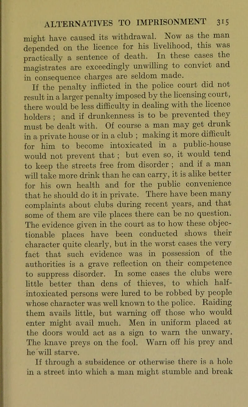 might have caused its withdrawal. Now as the man depended on the licence for his hvelihood, this was practically a sentence of death. In these cases the magistrates are exceedingly unwilling to convict and in consequence charges are seldom made. If the penalty inflicted in the pohce court did not result in a larger penalty imposed by the hcensing court, there would be less difficulty in deahng with the licence holders ; and if drunkenness is to be prevented they must be dealt with. Of course a man may get drunk in a private house or in a club ; making it more difficult for him to become intoxicated in a pubhc-house would not prevent that; but even so, it would tend to keep the streets free from disorder ; and if a man wiU take more drink than he can carry, it is ahke better for his own health and for the pubhc convenience that he should do it in private. There have been many complaints about clubs during recent years, and that some of them are vile places there can be no question. The evidence given in the court as to how these objec- tionable places have been conducted shows their character quite clearly, but in the worst cases the very fact that such evidence was in possession of the authorities is a grave reflection on their competence to suppress disorder. In some cases the clubs were httle better than dens of thieves, to which half- intoxicated persons were lured to be robbed by people whose character was well known to the pohce. Raiding them avails httle, but warning off those who would enter might avail much. Men in uniform placed at the doors would act as a sign to warn the unwary. The knave preys on the fool. Warn off his prey and he wih starve. If through a subsidence or otherwise there is a hole in a street into which a man might stumble and break