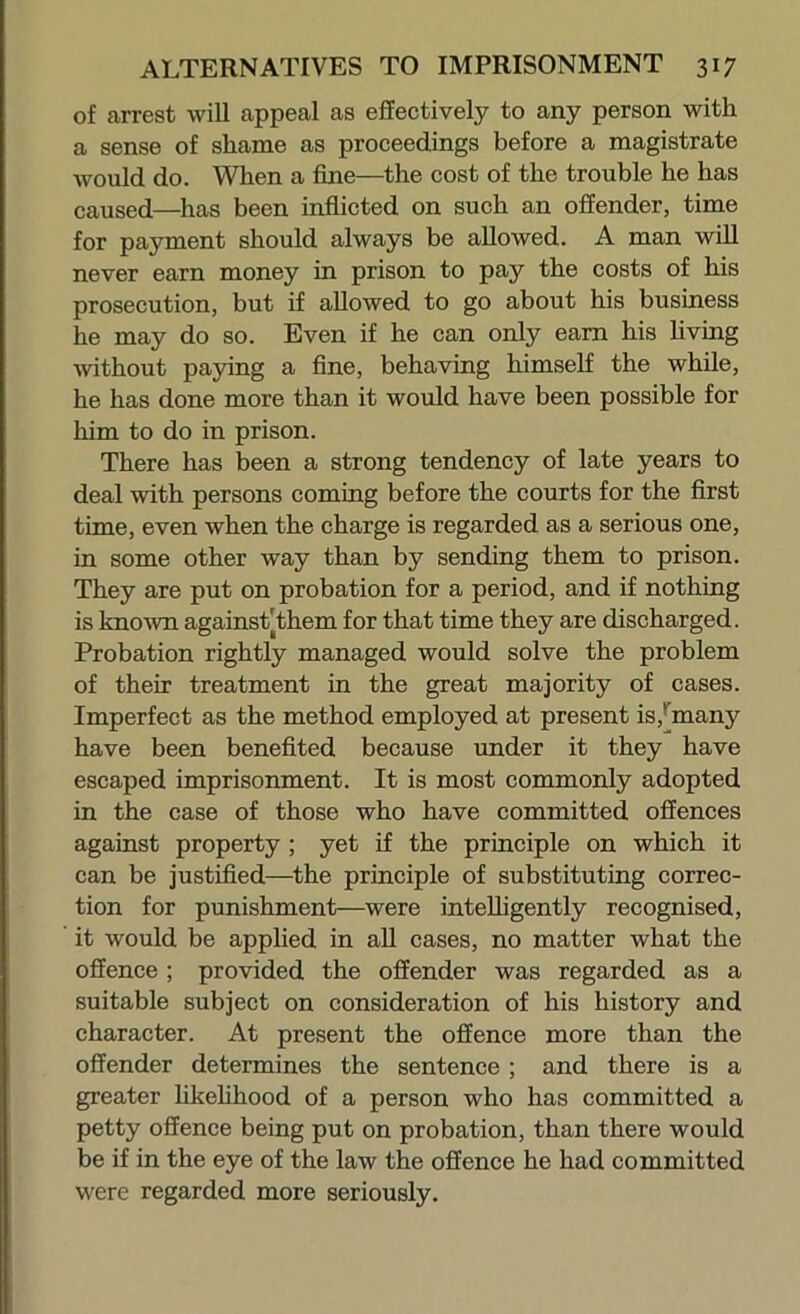 of arrest will appeal as effectively to any person with a sense of shame as proceedings before a magistrate would do. When a fine—the cost of the trouble he has caused—has been inflicted on such an offender, time for payment should always be allowed. A man wiU never earn money in prison to pay the costs of his prosecution, but if allowed to go about his business he may do so. Even if he can only earn his hving mthout paying a fine, behaving himself the while, he has done more than it would have been possible for him to do in prison. There has been a strong tendency of late years to deal with persons coming before the courts for the first time, even when the charge is regarded as a serious one, in some other way than by sending them to prison. They are put on probation for a period, and if nothing is known against|them for that time they are discharged. Probation rightly managed would solve the problem of their treatment in the great majority of cases. Imperfect as the method employed at present is,*[many have been benefited because under it they have escaped imprisonment. It is most commonly adopted in the case of those who have committed offences against property; yet if the principle on which it can be justified—^the principle of substituting correc- tion for punishment—were intelligently recognised, it would be apphed in all cases, no matter what the offence; provided the offender was regarded as a suitable subject on consideration of his history and character. At present the offence more than the offender determines the sentence ; and there is a greater hkehhood of a person who has committed a petty offence being put on probation, than there would be if in the eye of the law the offence he had committed were regarded more seriously.