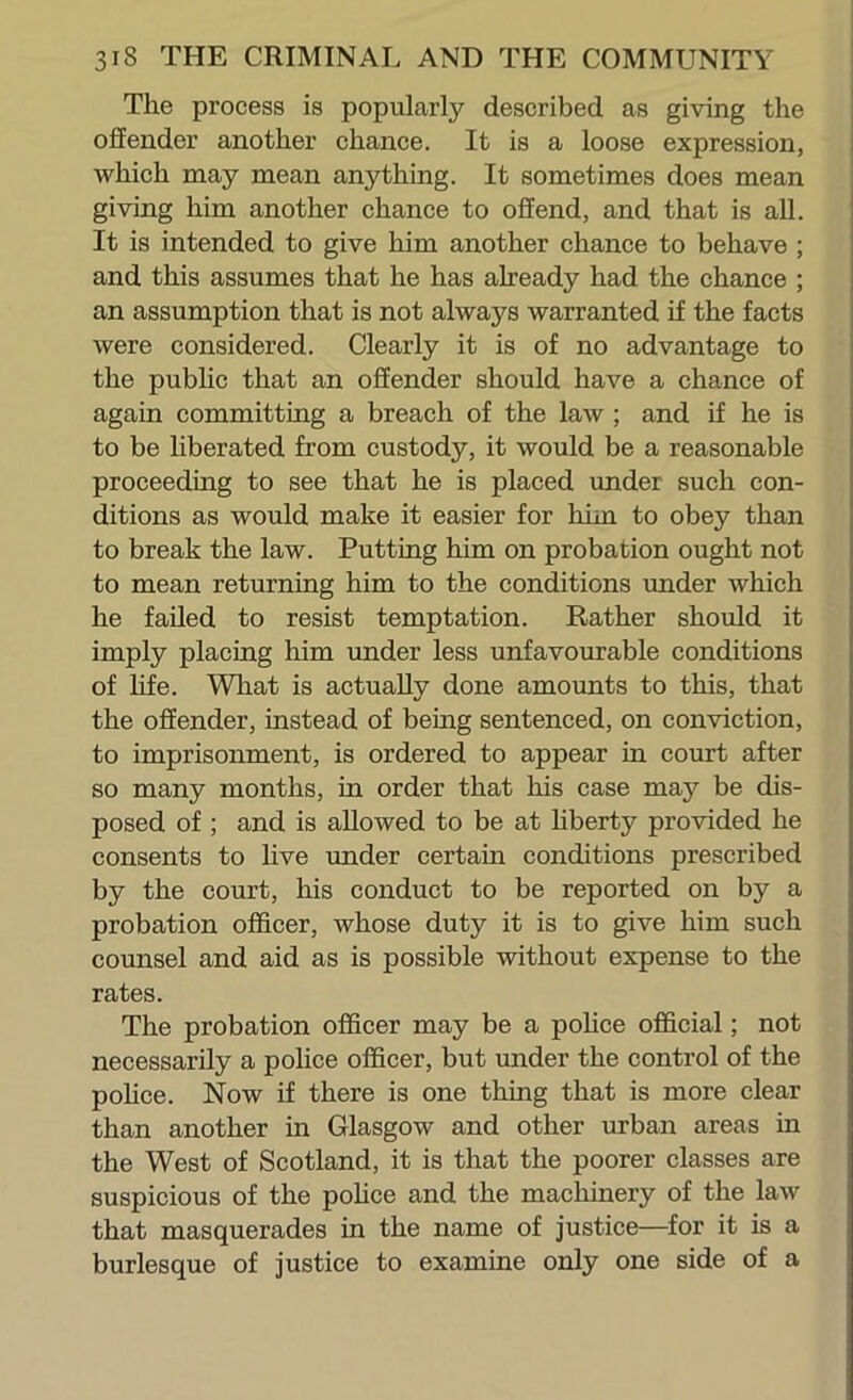 The process is popularly described as giving the offender another chance. It is a loose expression, which may mean anything. It sometimes does mean giving him another chance to ofiend, and that is aU. It is intended to give him another chance to behave ; and this assumes that he has already had the chance ; an assumption that is not always warranted if the facts were considered. Clearly it is of no advantage to the pubhc that an offender should have a chance of again committing a breach of the law ; and if he is to be liberated from custody, it would be a reasonable proceeding to see that he is placed under such con- ditions as would make it easier for him to obey than to break the law. Putting him on probation ought not to mean returning him to the conditions tmder which he failed to resist temptation. Rather shoiild it imply placing him under less unfavourable conditions of hfe. What is actually done amounts to this, that the offender, instead of being sentenced, on conviction, to imprisonment, is ordered to appear in court after so many months, in order that his case may be dis- posed of ; and is allowed to be at hberty provided he consents to live under certain conditions prescribed by the court, his conduct to be reported on by a probation officer, whose duty it is to give him such counsel and aid as is possible without expense to the rates. The probation officer may be a pohce official; not necessarily a police officer, but under the control of the pohce. Now if there is one thing that is more clear than another in Glasgow and other urban areas in the West of Scotland, it is that the poorer classes are suspicious of the pohce and the machinery of the law that masquerades in the name of justice—for it is a burlesque of justice to examine only one side of a