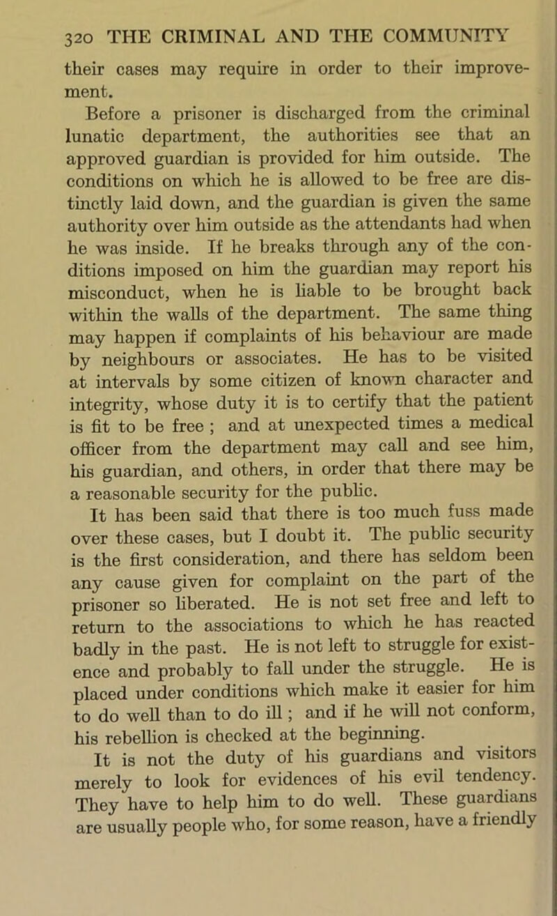 their cases may require in order to their improve- ment. Before a prisoner is discharged from the criminal j lunatic department, the authorities see that an approved guardian is provided for him outside. The conditions on which he is allowed to be free are dis- tinctly laid down, and the guardian is given the same authority over him outside as the attendants had when he was inside. If he breaks through any of the con- ditions imposed on him the guardian may report his misconduct, when he is hable to be brought back within the walls of the department. The same thing may happen if complaints of his behaviour are made by neighbours or associates. He has to be visited at intervals by some citizen of known character and integrity, whose duty it is to certify that the patient is fit to be free ; and at unexpected times a medical officer from the department may caU and see him, his guardian, and others, in order that there may be a reasonable security for the pubhc. It has been said that there is too much fuss made over these cases, but I doubt it. The public security is the first consideration, and there has seldom been any cause given for complaint on the part of the prisoner so hberated. He is not set free and left to return to the associations to which he has reacted badly in the past. He is not left to struggle for exist- ence and probably to fall under the struggle. He is placed under conditions which make it easier for him to do well than to do iU ; and if he will not conform, his rebellion is checked at the begmning. It is not the duty of his guardians and visitors merely to look for evidences of his evil tendency. They have to help him to do well. These guardians are usually people who, for some reason, have a friendly