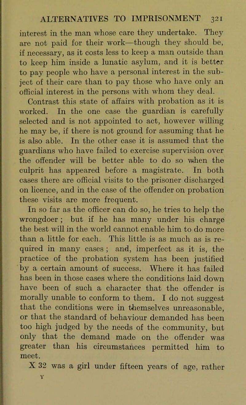 interest in the man whose care they undertake. They are not paid for their work—though they should be, if necessary, as it costs less to keep a man outside than to keep him inside a lunatic asylum, and it is better to pay people who have a personal interest in the sub- ject of their care than to pay those who have only an official interest in the persons with whom they deal. Contrast this state of affairs with probation as it is worked. In the one case the guardian is carefuUy selected and is not appointed to act, however willing he may be, if there is not ground for assuming that he is also able. In the other case it is assumed that the guardians who have failed to exercise supervision over the offender wiU be better able to do so when the culprit has appeared before a magistrate. In both cases there are official visits to the prisoner discharged on licence, and in the case of the offender on probation these visits are more frequent. In so far as the officer can do so, he tries to help the wrongdoer ; but if he has many under his charge the best wiU in the world cannot enable him to do more than a httle for each. This httle is as much as is re- quired in many cases ; and, imperfect as it is, the practice of the probation system has been justified by a certain amount of success. Where it has failed has been in those cases where the conditions laid down have been of such a character that the offender is morally unable to conform to them. I do not suggest that the conditions were in themselves unreasonable, or that the standard of behaviour demanded has been too high judged by the needs of the community, but only that the demand made on the offender was greater than his circumstances permitted him to meet. X 32 was a girl under fifteen years of age, rather