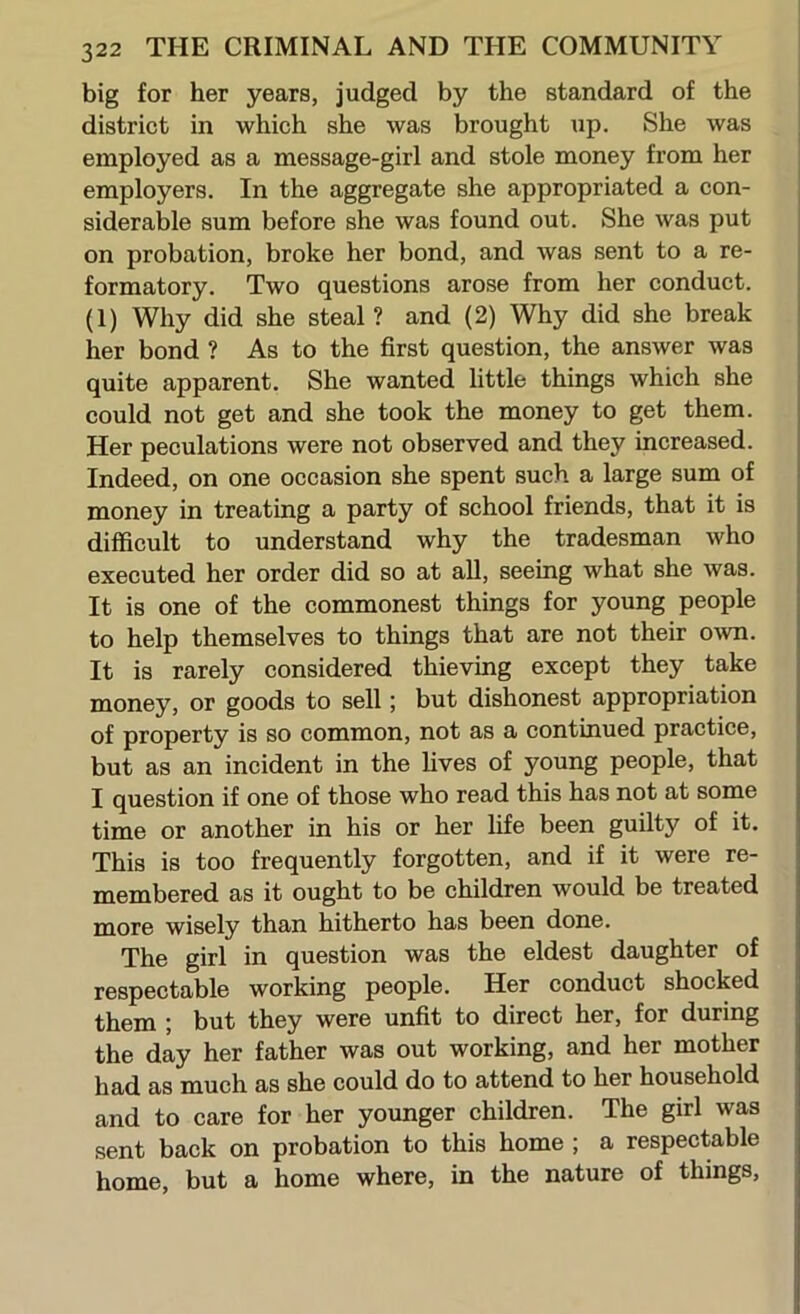 big for her years, judged by the standard of the district in which she was brought up. She was employed as a message-girl and stole money from her employers. In the aggregate she appropriated a con- siderable sum before she was found out. She was put on probation, broke her bond, and was sent to a re- formatory. Two questions arose from her conduct. (1) Why did she steal ? and (2) Why did she break her bond ? As to the first question, the answer was quite apparent. She wanted little things which she could not get and she took the money to get them. Her peculations were not observed and they increased. Indeed, on one occasion she spent such a large sum of money in treating a party of school friends, that it is difficult to understand why the tradesman who executed her order did so at aU, seeing what she was. It is one of the commonest things for young people to help themselves to things that are not their own. It is rarely considered thieving except they take money, or goods to sell; but dishonest appropriation of property is so common, not as a continued practice, but as an incident in the fives of young people, that I question if one of those who read this has not at some time or another in his or her fife been guilty of it. This is too frequently forgotten, and if it were re- membered as it ought to be children would be treated more wisely than hitherto has been done. The girl in question was the eldest daughter of respectable working people. Her conduct shocked them ; but they were unfit to direct her, for during the day her father was out working, and her mother had as much as she could do to attend to her household and to care for her younger children. The girl was sent back on probation to this home ; a respectable home, but a home where, in the nature of things.