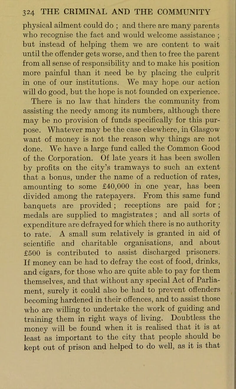 physical ailment could do ; and there are many parents who recognise the fact and would welcome assistance ; but instead of helping them we are content to wait until the offender gets worse, and then to free the parent from all sense of responsibility and to make his position more painful than it need be by placing the culprit in one of our institutions. We may hope our action wiU do good, but the hope is not founded on experience. There is no law that hinders the community from assisting the needy among its numbers, although there may be no provision of funds specifically for this pur- pose. Whatever may be the case elsewhere, in Glasgow want of money is not the reason why things are not done. We have a large fund called the Common Good of the Corporation. Of late years it has been swollen by profits on the city’s tramways to such an extent that a bonus, under the name of a reduction of rates, amounting to some £40,000 in one year, has been divided among the ratepayers. From this same fund banquets are provided; receptions are paid for; medals are supplied to magistrates ; and all sorts of expenditure are defrayed for which there is no authority to rate. A small sum relatively is granted in aid of scientific and charitable organisations, and about £500 is contributed to assist discharged prisoners. If money can be had to defray the cost of food, drinks, and cigars, for those who are quite able to pay for them themselves, and that without any special Act of Parha- ment, surely it could also be had to prevent offenders becoming hardened in their offences, and to assist those who are willing to undertake the work of guiding and training them in right ways of hvtng. Doubtless the money will be found when it is reahsed that it is at least as important to the city that people should be kept out of prison and helped to do well, as it is that