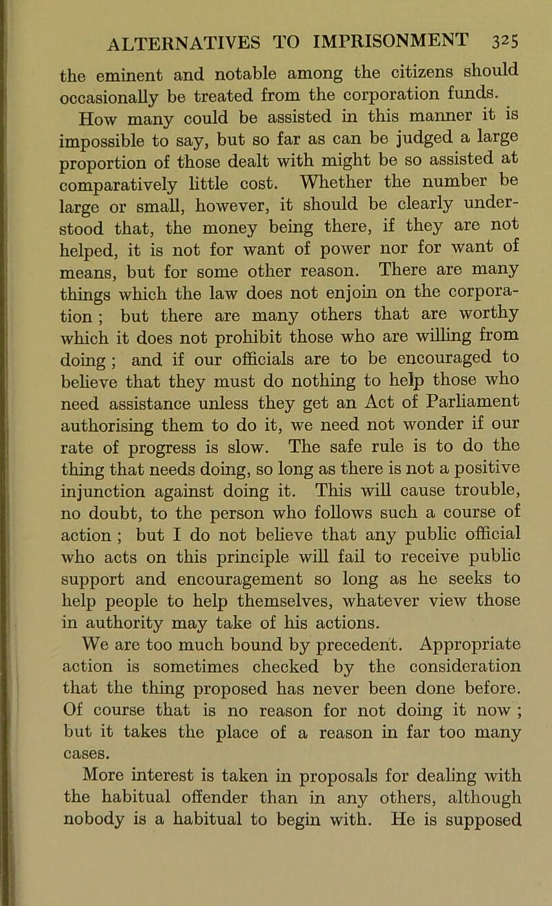 the eminent and notable among the citizens should occasionally be treated from the corporation funds. How many could be assisted in this manner it is impossible to say, but so far as can be judged a large proportion of those dealt with might be so assisted at comparatively little cost. Whether the number be large or small, however, it should be clearly under- stood that, the money being there, if they are not helped, it is not for want of power nor for want of means, but for some other reason. There are many things which the law does not enjoin on the corpora- tion ; but there are many others that are worthy which it does not prohibit those who are willing from doing ; and if our officials are to be encouraged to beheve that they must do nothing to help those who need assistance unless they get an Act of Parliament authorising them to do it, we need not wonder if our rate of progress is slow. The safe rule is to do the thing that needs doing, so long as there is not a positive injunction against doing it. This will cause trouble, no doubt, to the person who follows such a course of action ; but I do not beheve that any public official who acts on this principle wih fail to receive pubhc support and encouragement so long as he seeks to help people to help themselves, whatever view those in authority may take of his actions. We are too much bound by precedent. Appropriate action is sometimes checked by the consideration that the thing proposed has never been done before. Of course that is no reason for not doing it now ; but it takes the place of a reason in far too many cases. More interest is taken in proposals for dealing with the habitual offender than in any others, although nobody is a habitual to begin with. He is supposed