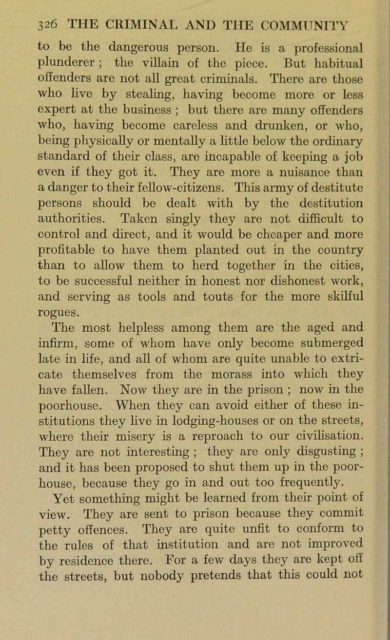 to be the dangerous person. He is a professional plunderer; the viUain of the piece. But habitual offenders are not aU great criminals. There are those who live by stealing, having become more or less expert at the business ; but there are many offenders who, having become careless and drunken, or who, being physically or mentally a httle below the ordinary standard of their class, are incapable of keeping a job even if they got it. They are more a nuisance than a danger to their feUow-citizens. This army of destitute persons should be dealt with by the destitution authorities. Taken singly they are not difficult to control and direct, and it would be cheaper and more profitable to have them planted out in the country than to allow them to herd together in the cities, to be successful neither in honest nor dishonest work, and serving as tools and touts for the more skilful rogues. The most helpless among them are the aged and infirm, some of whom have only become submerged late in hfe, and all of whom are quite unable to extri- cate themselves from the morass into which they have fallen. Now they are in the prison ; now in the poorhouse. When they can avoid either of these in- stitutions they hve in lodgmg-houses or on the streets, where their misery is a reproach to our civihsation. They are not interesting ; they are only disgusting ; and it has been proposed to shut them up in the poor- house, because they go in and out too frequently. Yet something might be learned from their point of view. They are sent to prison because they commit petty offences. They are quite unfit to conform to the rules of that institution and are not improved by residence there. For a few days they are kept off the streets, but nobody pretends that this could not