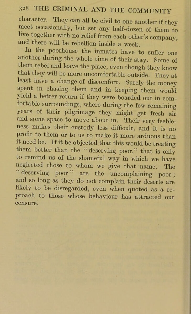 character. They can all be civil to one another if they meet occasionally, but set any half-dozen of them to live together with no relief from each other’s company, and there will be rebellion inside a week. In the poorhouse the inmates have to suffer one another during the whole time of their stay. Some of them rebel and leave the place, even though they know that they wiU be more uncomfortable outside. They at least have a change of discomfort. Surely the money spent in chasing them and in keeping them would yield a better return if they were boarded out in com- fortable surroundings, where during the few remaining years of their pilgrimage they might get fresh air and some space to move about in. Their very feeble- ness makes their custody less difficult, and it is no profit to them or to us to make it more arduous than it need be. If it be objected that this would be treating them better than the “ deserving poor,” that is only to remind us of the shameful way in which we have neglected those to whom we give that name. The “ deserviug poor ” are the uncomplaming poor; and so long as they do not complain their deserts are hkely to be disregarded, even when quoted as a re- proach to those whose behaviour has attracted our censure.