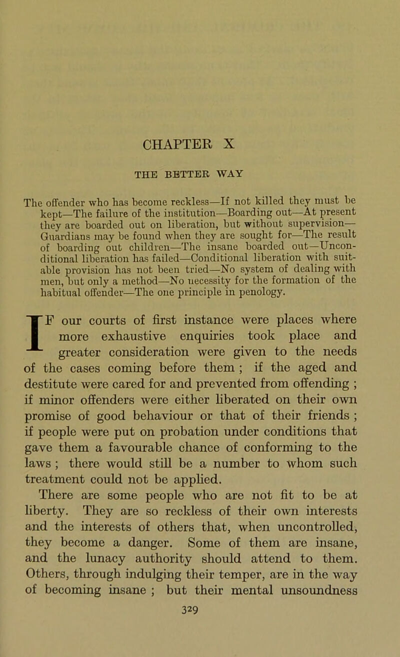 CHAPTER X THE BETTER WAY The offender who has become reckless—If not killed they must be kept—The failure of the institution—Boarding out—At present they are boarded out on liberation, but without supervision— Guardians may be found when they are sought for—The result of boarding out children—The insane boarded out—Uncon- ditional liberation has failed—Conditional liberation with suit- able provision has not been tried—No system of dealing with men, but only a method—No necessity for the formation of the habitual offender—The one principle in penology. IP our courts of first instance were places where more exhaustive enquiries took place and greater consideration were given to the needs of the cases comiag before them ; if the aged and destitute were cared for and prevented from offending ; if minor offenders were either hberated on their own promise of good behaviour or that of their friends ; if people were put on probation under conditions that gave them a favourable chance of conforming to the laws ; there would stUl be a number to whom such treatment could not be apphed. There are some people who are not fit to be at liberty. They are so reckless of their own interests and the interests of others that, when uncontrolled, they become a danger. Some of them are insane, and the lunacy authority should attend to them. Others, through indulging their temper, are in the way of becoming iusane ; but their mental unsoundness