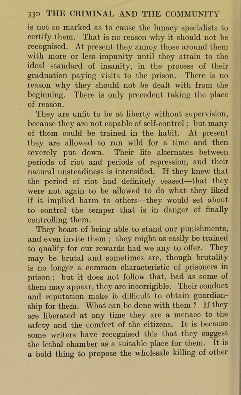 is not so marked as to cause the lunacy specialists to certify them. That is no reason why it should not be recognised. At present they annoy those around them with more or less impunity until they attain to the ideal standard of insanity, in the process of their graduation paying visits to the prison. There is no reason why they should not be dealt with from the beginning. There is only precedent taking the place of reason. They are unfit to be at liberty without supervision, because they are not capable of self-control; but many of them could be trained in the habit. At present they are allowed to run wild for a time and then severely put down. Their life alternates between periods of riot and periods of repression, and their natural unsteadiness is intensified. If they knew that the period of riot had definitely ceased—that they were not again to be allowed to do what they hked if it implied harm to others—they would set about to control the temper that is in danger of finally controlling them. They boast of being able to stand our punishments, and even invite them ; they might as easily be trained to quahfy for our rewards had we any to offer. They may be brutal and sometimes are, though brutality is no longer a common characteristic of prisoners in prison ; but it does not follow that, bad as some of them may appear, they are incorrigible. Their conduct and reputation make it difficult to obtain guardian- ship for them. What can be done with them ? If they are liberated at any time they are a menace to the safety and the comfort of the citizens. It is because some writers have recognised this that they suggest the lethal chamber as a suitable place for them. It is a bold thing to propose the wholesale killing of other