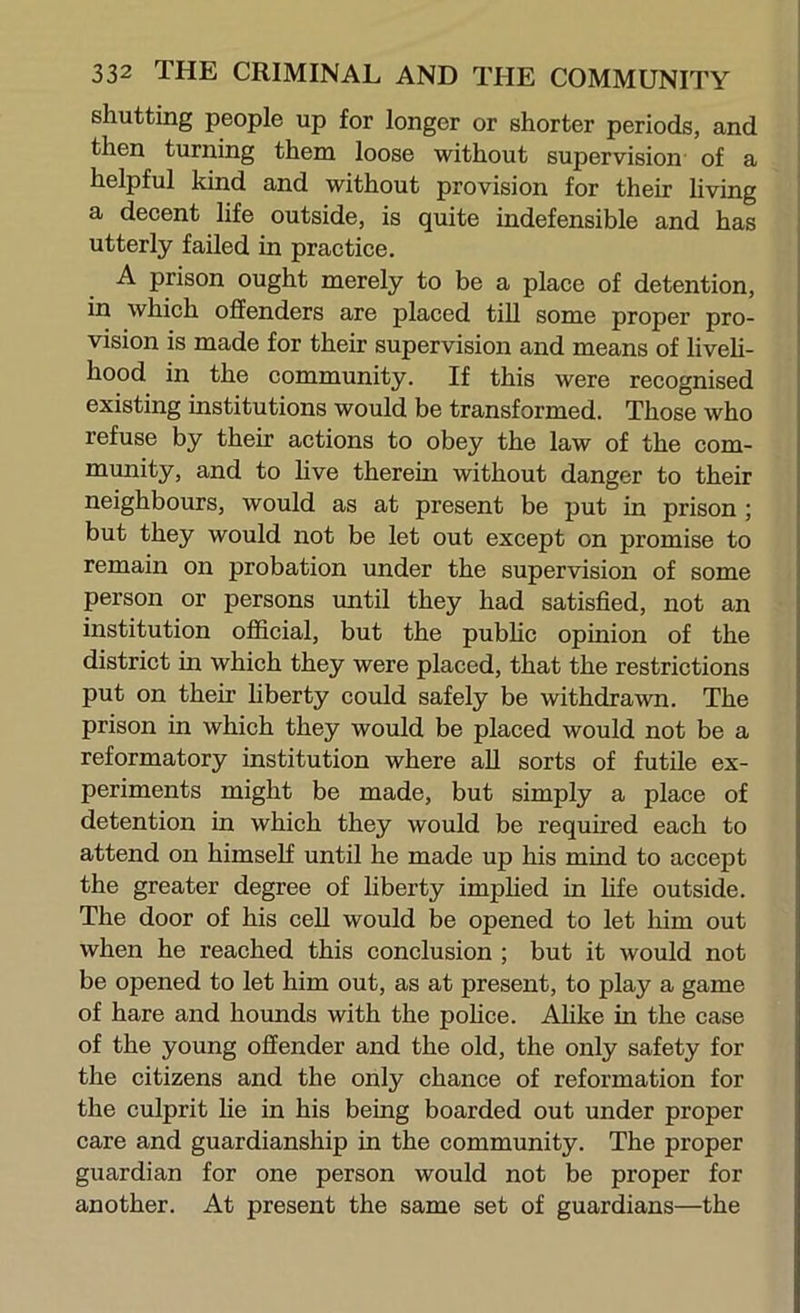 shutting people up for longer or shorter periods, and ! then turning them loose without supervision' of a j helpful kind and without provision for their living ] a decent life outside, is quite indefensible and has j utterly failed in practice. I A prison ought merely to be a place of detention, in which offenders are placed till some proper pro- vision is made for their supervision and means of liveh- hood in the community. If this were recognised existing institutions would be transformed. Those who refuse by their actions to obey the law of the com- munity, and to live therein without danger to their neighbours, would as at present be put in prison ; but they would not be let out except on promise to remain on probation under the supervision of some person or persons imtil they had satisfied, not an institution official, but the pubhc opinion of the district in which they were placed, that the restrictions put on their hberty could safely be withdrawn. The prison in which they would be placed would not be a reformatory institution where all sorts of futile ex- periments might be made, but simply a place of detention in which they would be required each to attend on himself until he made up his mind to accept the greater degree of liberty imphed in fife outside. The door of his cell would be opened to let him out when he reached this conclusion ; but it would not be opened to let him out, as at present, to play a game of hare and hounds with the pohce. Ahke in the case of the young offender and the old, the only safety for the citizens and the only chance of reformation for the culprit he in his being boarded out under proper care and guardianship in the community. The proper guardian for one person would not be proper for another. At present the same set of guardians—the