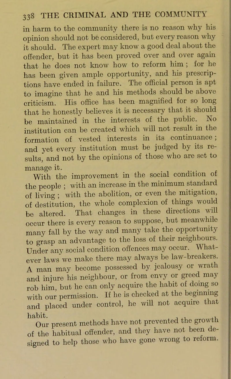 in harm to the community there is no reason why his opinion should not be considered, but every reason why it should. The expert may know a good deal about the offender, but it has been proved over and over again that he does not know how to reform him ; for he has been given ample opportunity, and his prescrip- tions have ended in failure. The official person is apt to imagine that he and his methods should be above criticism. His office has been magnified for so long that he honestly believes it is necessary that it should be maintained in the interests of the public. No institution can be created which will not result in the formation of vested interests in its continuance, and yet every institution must be judged by its re- sults, and not by the opinions of those who are set to manage it. ...» With the improvement in the social condition of the people ; with an increase in the minimum standard of living ; with the abolition, or even the mitigation, of destitution, the whole complexion of things would be altered. That changes in these directions wiU occur there is every reason to suppose, but meanwhile many fall by the way and many take the opportunity to grasp an advantage to the loss of their neighbours. Under any social condition offences may occur. What- ever laws we make there may always be law-breakers. A man may become possessed by jealousy or wrath and injure his neighbour, or from envy or greed may rob him, but he can only acquire the habit of doing so with our permission. If he is checked at the begmning and placed under control, he wiU not acquire that ^ Vui present methods have not prevented the growth of the habitual offender, and they have not been de- signed to help those who have gone wrong to reform.
