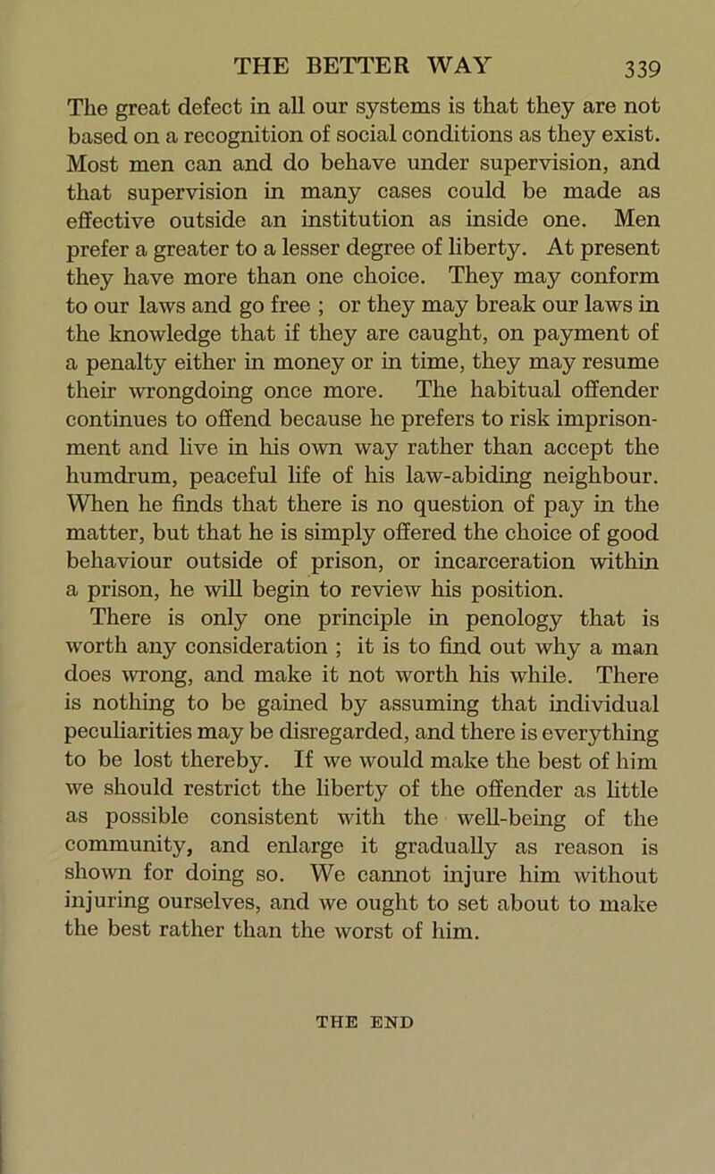 The great defect in all our systems is that they are not based on a recognition of social conditions as they exist. Most men can and do behave under supervision, and that supervision in many cases could be made as effective outside an institution as inside one. Men prefer a greater to a lesser degree of liberty. At present they have more than one choice. They may conform to our laws and go free ; or they may break our laws in the knowledge that if they are caught, on payment of a penalty either in money or in time, they may resume their wrongdoing once more. The habitual offender continues to offend because he prefers to risk imprison- ment and live in his own way rather than accept the humdrum, peaceful hfe of his law-abiding neighbour. When he finds that there is no question of pay in the matter, but that he is simply offered the choice of good behaviour outside of prison, or incarceration within a prison, he will begin to review his position. There is only one principle in penology that is worth any consideration ; it is to find out why a man does wrong, and make it not worth his while. There is nothing to be gained by assuming that individual peculiarities may be disregarded, and there is everything to be lost thereby. If we would make the best of him we should restrict the liberty of the offender as little as possible consistent with the well-being of the community, and enlarge it gradually as reason is shown for doing so. We cannot injure him without injuring ourselves, and we ought to set about to make the best rather than the worst of him. THE END