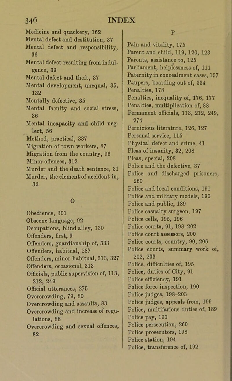 Medicine and quackery, 162 Mental defect and destitution, 37 Mental defect and .responsibility, 36 Mental defect resulting from indul- gence, 39 Mental defect and theft, 37 Mental development, unequal, 36, 132 Mentally defective, 36 Mental faculty and social stress, 36 Mental incapacity and child neg- lect, 66 Method, practical, 337 Migration of town workers, 87 Migration from the country, 96 Minor offences, 312 Murder and the death sentence, 31 Murder, the element of accident in, 32 0 Obedience, 301 Obscene language, 92 Occupations, blind alley, 130 Offenders, first, 9 Offenders, guardianship of, 333 Offenders, habitual, 287 Offenders, minor habitual, 313, 327 Offenders, occasional, 313 Officials, public supervision of, 113, 212, 249 Official utterances, 276 Overcrowding, 79, 80 Overcrowding and assaults, 83 Overcrowding and increase of regu- lations, 88 Overcrowding and sexual offences, 82 P Pain and vitality, 176 Parent and child, 119, 120, 123 Parents, assistance to, 126 Parliament, helplessness of. 111 Paternity in concealment cases, 167 Paupers, boarding out of, 334 Penalties, 178 Penalties, inequality of, 176, 177 Penalties, multiplication of, 88 Permanent officials, 113, 212, 249, 274 Pernicious literature, 126, 127 Personal service, 116 Physical defect and crime, 41 Pleas of insanity, 32, 208 Pleas, special, 208 Police and the defective, 37 Police and discharged prisoners, 260 Police and local conditions, 191 Police and military models, 190 Police and public, 189 Police casualty surgeon, 197 Police cells, 196, 196 Police courts, 91, 198-202 Police court assessors, 200 Police courts, country, 90, 206 Police courts, summary work of, 202, 203 Police, difficulties of, 196 Police, duties of City, 91 Police efficiency, 191 Police force inspection, 190 Police judges, 198-203 Police judges, appeals from, 199 Police, multifarious duties of, 189 Police pay, 190 Police persecution, 260 Police prosecutors, 198 Police station, 194 Police, transference of, 192