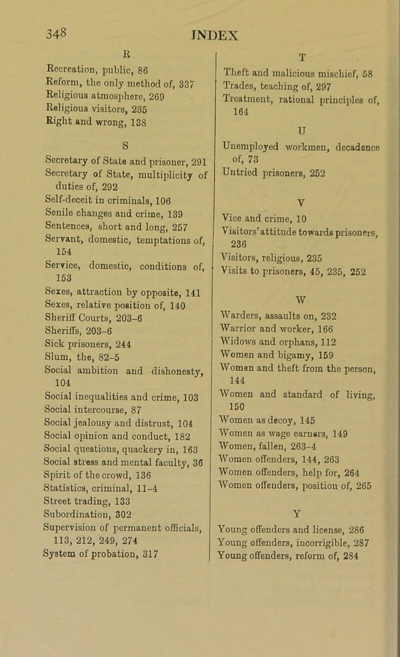 R Recreation, public, 86 Reform, tlie only method of, 337 Religious atmosphere, 269 Religious visitors, 236 Right and wrong, 138 S Secretary of State and prisoner, 291 Secretary of State, multiplicity of duties of, 292 Self-deceit in criminals, 108 Senile changes and crime, 139 Sentences, short and long, 257 Servant, domestic, temptations of, 151 Service, domestic, conditions of, 153 Sexes, attraction by opposite, 141 Sexes, relative position of, 140 Sheriff Courts, 203-6 Sheriffs, 203-6 Sick prisoners, 244 Slum, the, 82-5 Social ambition and dishonesty, 104 Social inequalities and crime, 103 Social intercourse, 87 Social jealousy and distrust, 104 Social opinion and conduct, 182 Social questions, quackery in, 163 Social stress and mental faculty, 36 Spirit of the crowd, 136 Statistics, criminal, 11-4 Street trading, 133 Subordination, 302 Supervision of permanent officials, 113, 212, 249, 274 System of probation, 317 T Theft and malicious mischief, 58 Trades, teaching of, 297 Treatment, rational principles of, 164 U Unemployed workmen, decadence of, 73 Untried prisoners, 252 V Vice and crime, 10 Visitors’attitude towards prisoners, 236 Visitors, religious, 235 Visits to prisoners, 45, 235, 252 W Warders, assaults on, 232 Warrior and worker, 166 Widows and orphans, 112 Women and bigamy, 169 Women and theft from the person, 144 Women and standard of living, 150 Women as decoy, 145 Women as wage earners, 149 Women, fallen, 263-4 Women offenders, 144, 263 Women offenders, help for, 264 Women offenders, position of, 265 Y Young offenders and license, 286 Young offenders, incorrigible, 287 Young offenders, reform of, 284