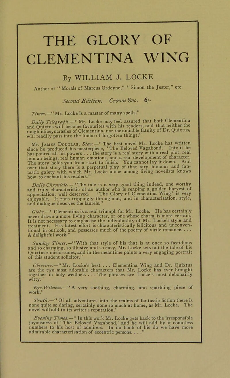 THE GLORY OF CLEMENTINA WING By WILLIAM J. LOCKE Author of “ Morals of Marcus Ordeyne, “ Simon the Jester, etc. Second Edition. Crown %vo. 6/- “Mr. Locke is a master of many spells.” Daily Telegraph.—“ Mr. Locke may feel assured that both Clementina and Quixtus will become favourites with his readers, and that neither the rough idiosyncrasies of Clementina, nor the amiable fatuity of Dr. Quixtus, will readily pass into the Umbo of forgotten things. Mr. James Douglas, Star.—“The best novel Mr. Locke has written since he produced his masterpiece, ‘The Beloved Vagabond.’ Into it he has poured all his powers ... the story is a real story with a real plot, real human beings, real human emotions, and a real development of character. The story holds you from start to finish. You cannot lay it down. And over that story there is a perpetual play of that airy humour and fan* tastic gaiety with which Mr. Locke alone among living novelists knows how to enchant his readers. Daily Chronicle. —tale is a very good thing indeed, one worthy and truly characteristic of an author who is reaping a golden harvest of appreciation, well deserved. ‘The Glory of Clementina Win^’ is very enjoyable. It runs trippingly throughout, and in characterisation, style, and dialogue deserves the laurels. Globe.—“ Clementina is a real triumph for Mr. Locke. He has certainly never drawn a more living character, or one whose charm is more certain. It is not necessary to emphasise the individuality of Mr. Locke’s style and treatment. His latest effort is characteristically felicitous and unconven- tional in outlook, and possesses much of the poetry of virile romance.. .. A delightful work. Sunday T/ww.—“ With that style of his that is at once so fastidious and so charming, so illusive and .so easy, Mr. Locke sets out the tale of his Quixtus’s misfortunes, and in the meantime paints a very engaging portrait of this student solicitor. Observer.—“Mr, Locke’s best . . . Clementina Wing and Dr. Quixtus are the two most adorable characters that Mr. Locke has ever brought together in holy wedlock. . . . The phrases are Locke’s most debonairly witty. Eye-Witness.—K very soothing, charming, and sparkling piece of work. Truth.—“ Of all adventures into the realms of fantastic fiction there is none quite so daring, certainly none so much at home, as Mr. Locke. The novel will add to its writer's reputation. Evening Ti/nef.—“ In this work Mr. Locke gets back to the irresponsible joyousness of ' The Beloved Vagabond,’ and he will add by it countless numbers to his host of admirers. In no book of his do we have more admirable characterisation of eccentric persons. . . .